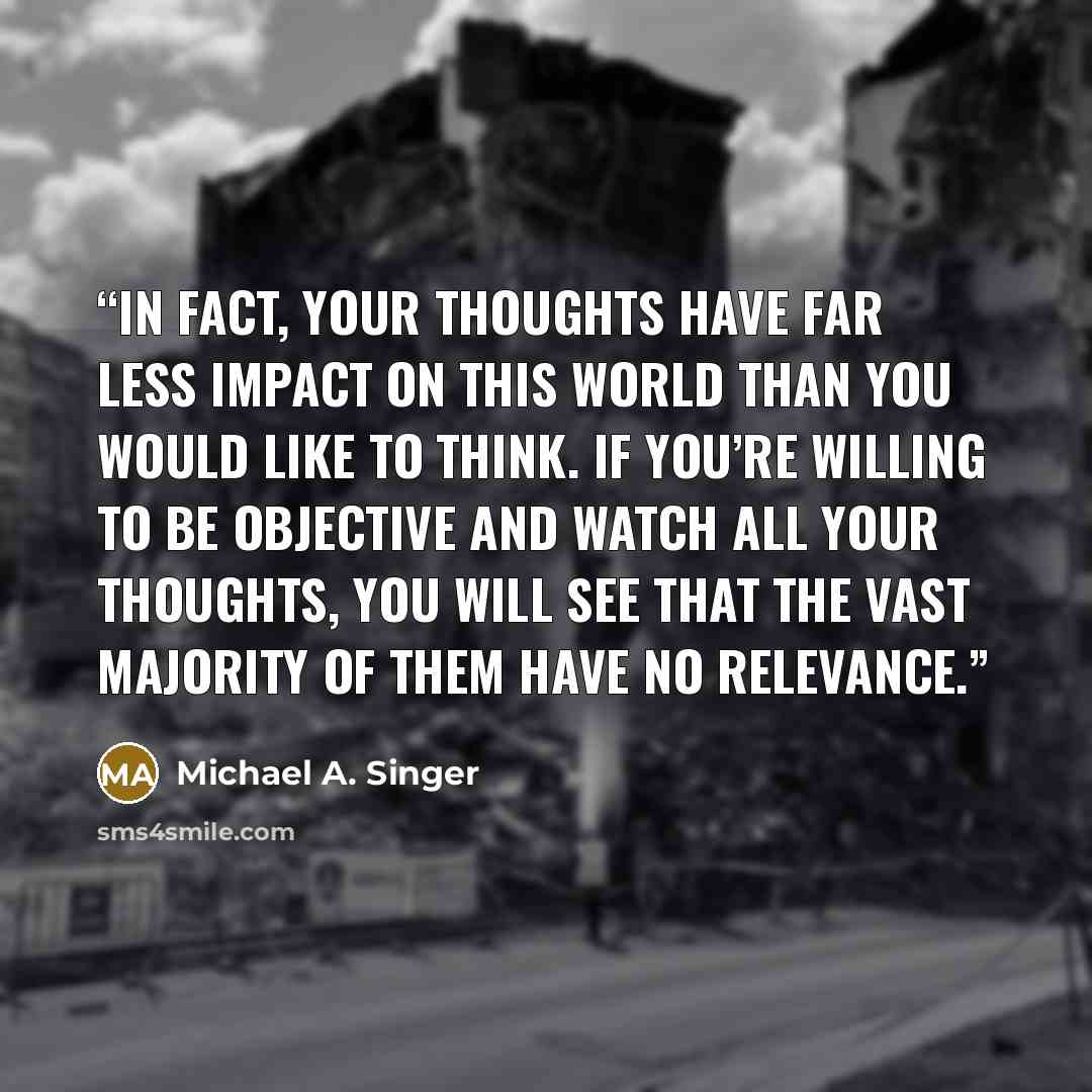 “In fact, your thoughts have far less impact on this world than you would like to think. If you’re willing to be objective and watch all your thoughts, you will see that the vast majority of them have no relevance.” quote by Michael A. Singer