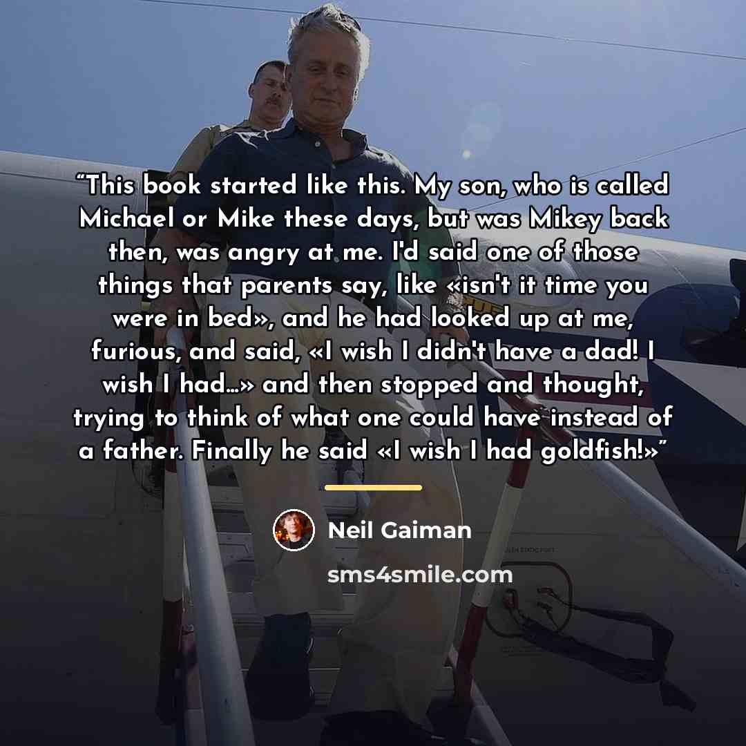 “This book started like this. My son, who is called Michael or Mike these days, but was Mikey back then, was angry at me. I'd said one of those things that parents say, like «isn't it time you were in bed», and he had looked up at me, furious, and said, «I wish I didn't have a dad! I wish I had...»…” quote by Neil Gaiman
