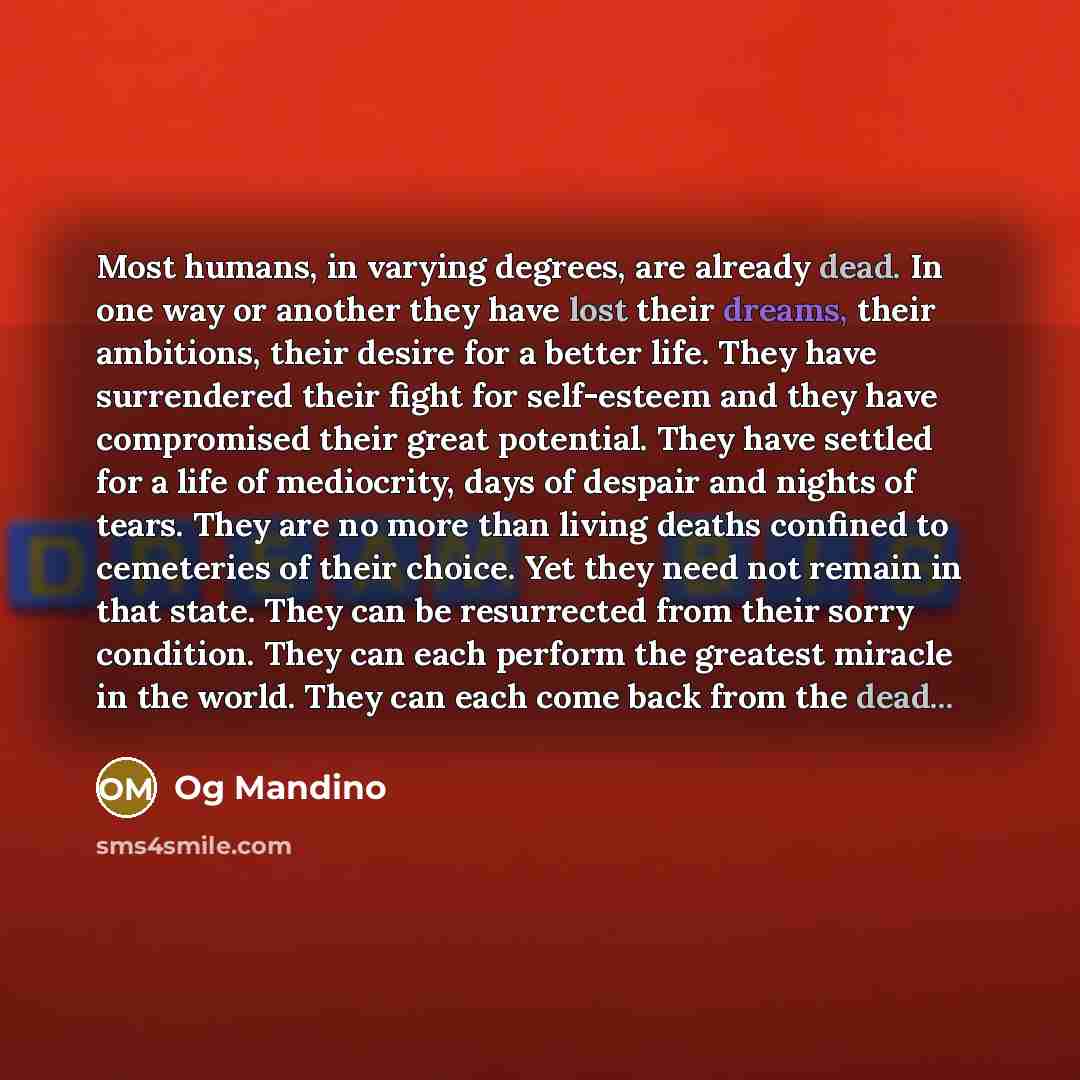 “Most humans, in varying degrees, are already dead. In one way or another they have lost their dreams, their ambitions, their desire for a better life. They have surrendered their fight for self-esteem and they have compromised their great potential. They have settled for a life of mediocrity, days…” quote by Og Mandino