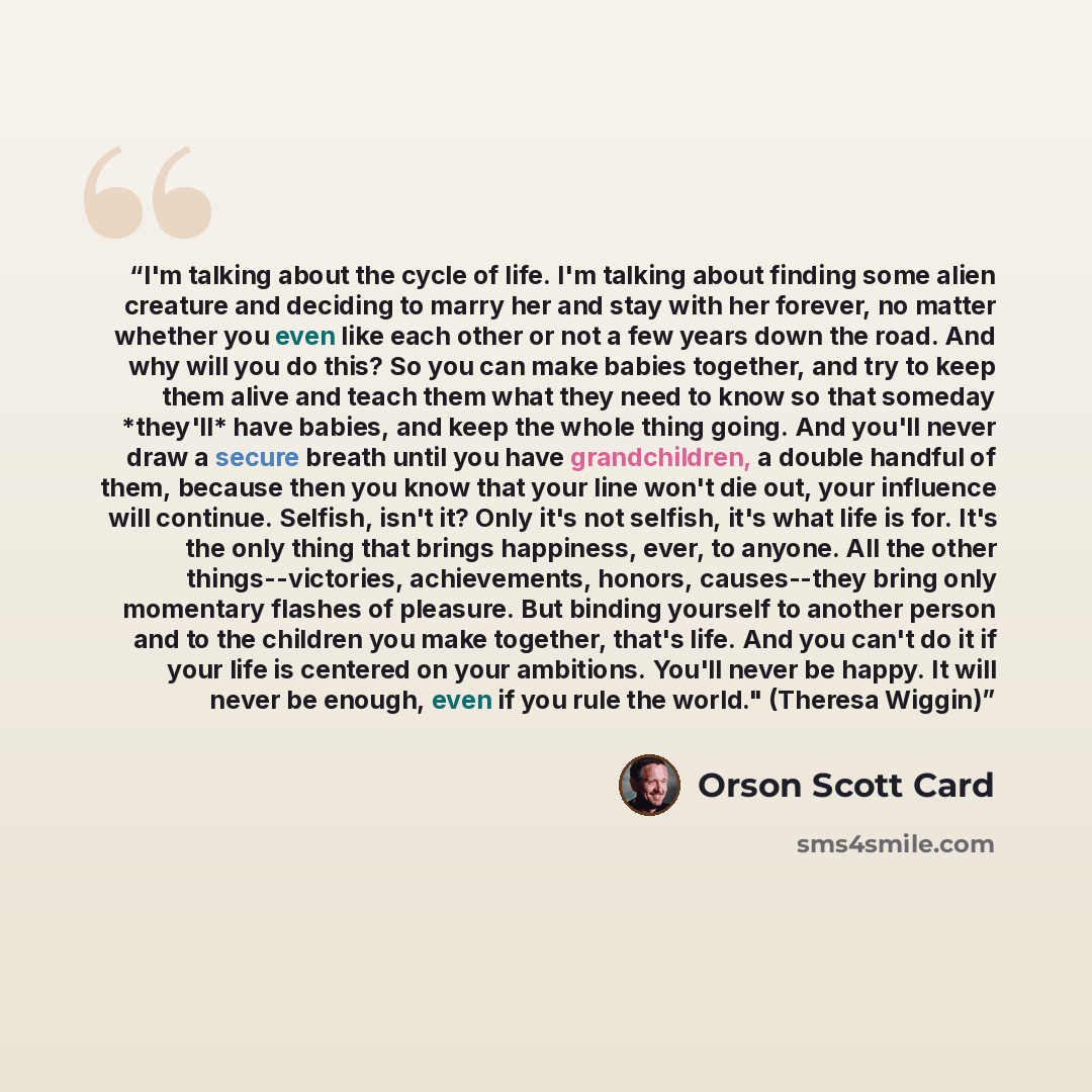 “I'm talking about the cycle of life. I'm talking about finding some alien creature and deciding to marry her and stay with her forever, no matter whether you even like each other or not a few years down the road. And why will you do this? So you can make babies together, and try to keep them alive…” quote by Orson Scott Card