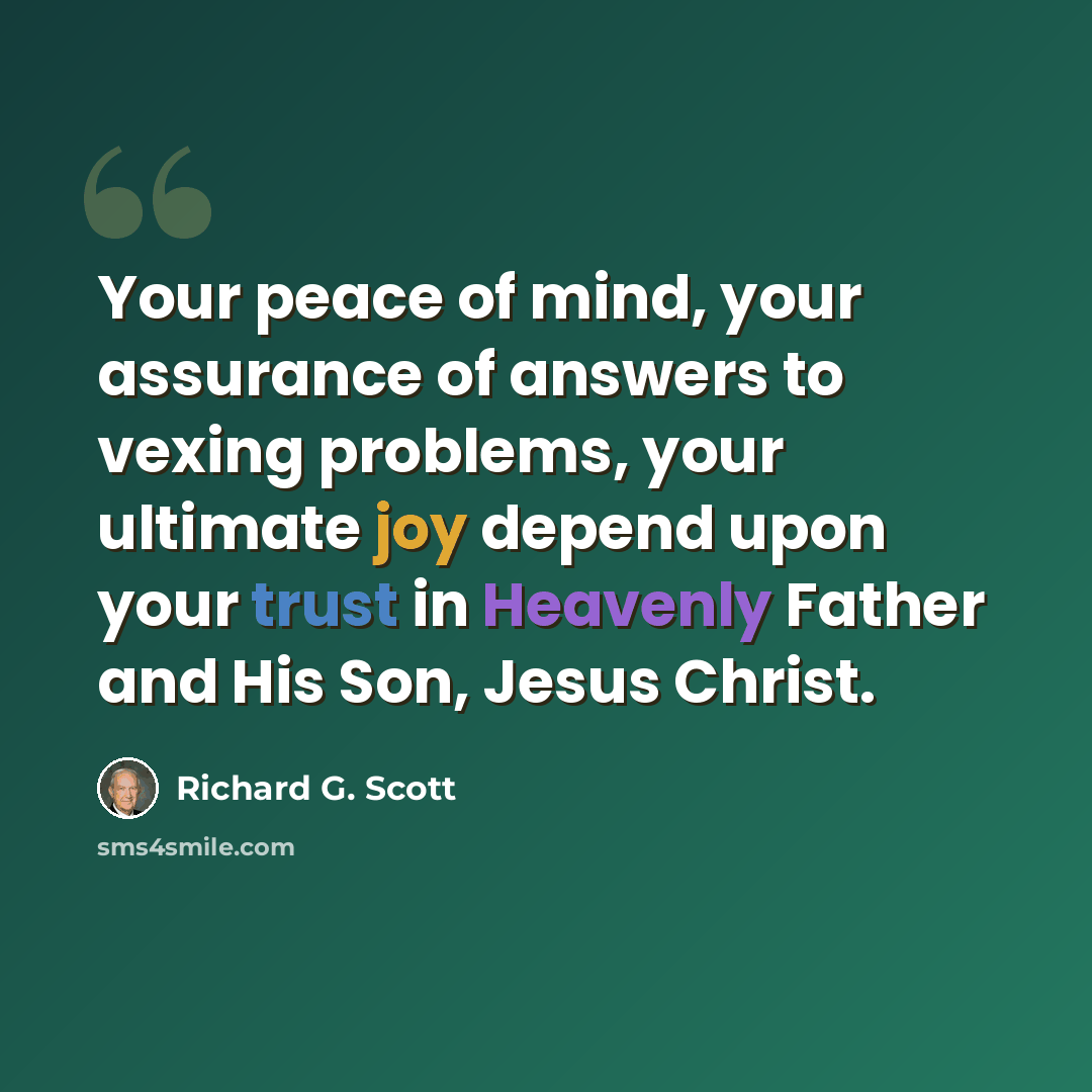 “Your peace of mind, your assurance of answers to vexing problems, your ultimate joy depend upon your trust in Heavenly Father and His Son, Jesus Christ.” quote by Richard G. Scott