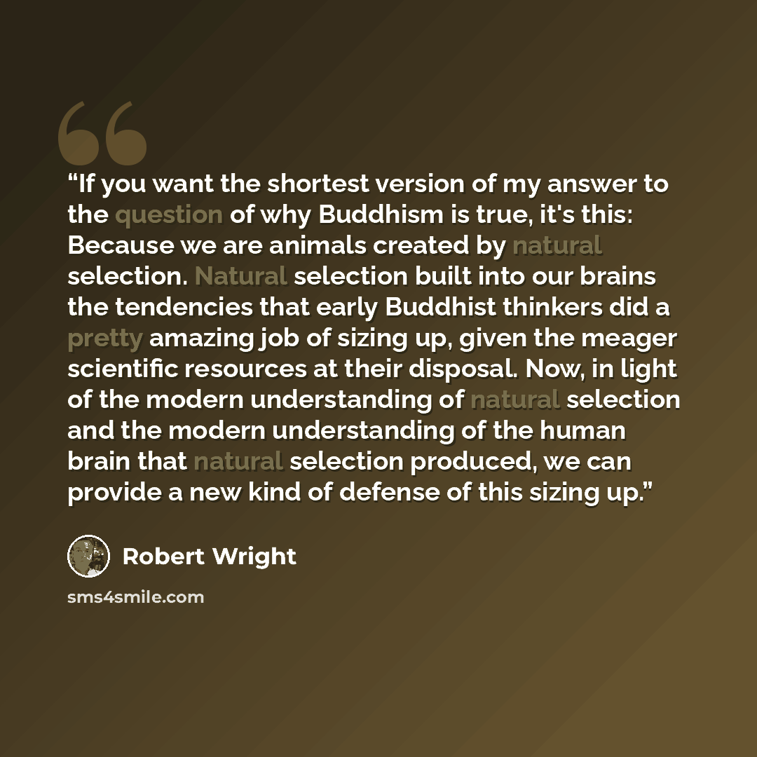 “If you want the shortest version of my answer to the question of why Buddhism is true, it's this: Because we are animals created by natural selection. Natural selection built into our brains the tendencies that early Buddhist thinkers did a pretty amazing job of sizing up, given the meager…” quote by Robert Wright