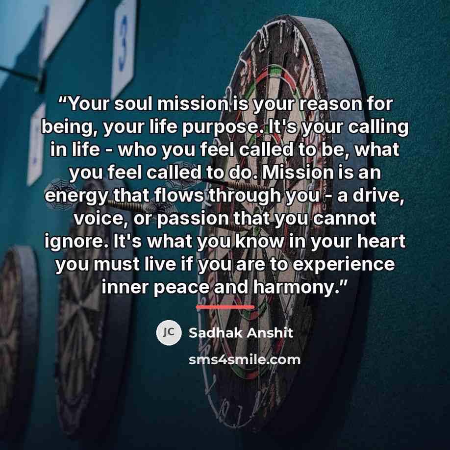 “Your soul mission is your reason for being, your life purpose. It's your calling in life - who you feel called to be, what you feel called to do. Mission is an energy that flows through you - a drive, voice, or passion that you cannot ignore. It's what you know in your heart you must live if you…” quote by Sadhak Anshit