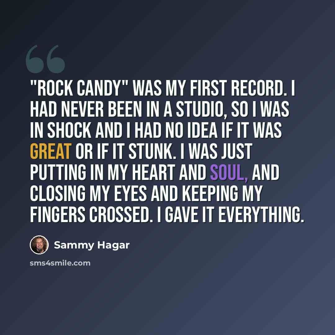 “"Rock Candy" was my first record. I had never been in a studio, so I was in shock and I had no idea if it was great or if it stunk. I was just putting in my heart and soul, and closing my eyes and keeping my fingers crossed. I gave it everything.” quote by Sammy Hagar