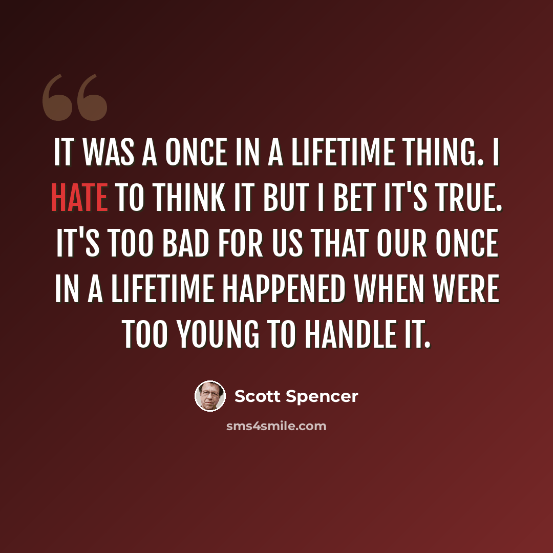 “It was a once in a lifetime thing. I hate to think it but I bet it's true. It's too bad for us that our once in a lifetime happened when were too young to handle it.” quote by Scott Spencer