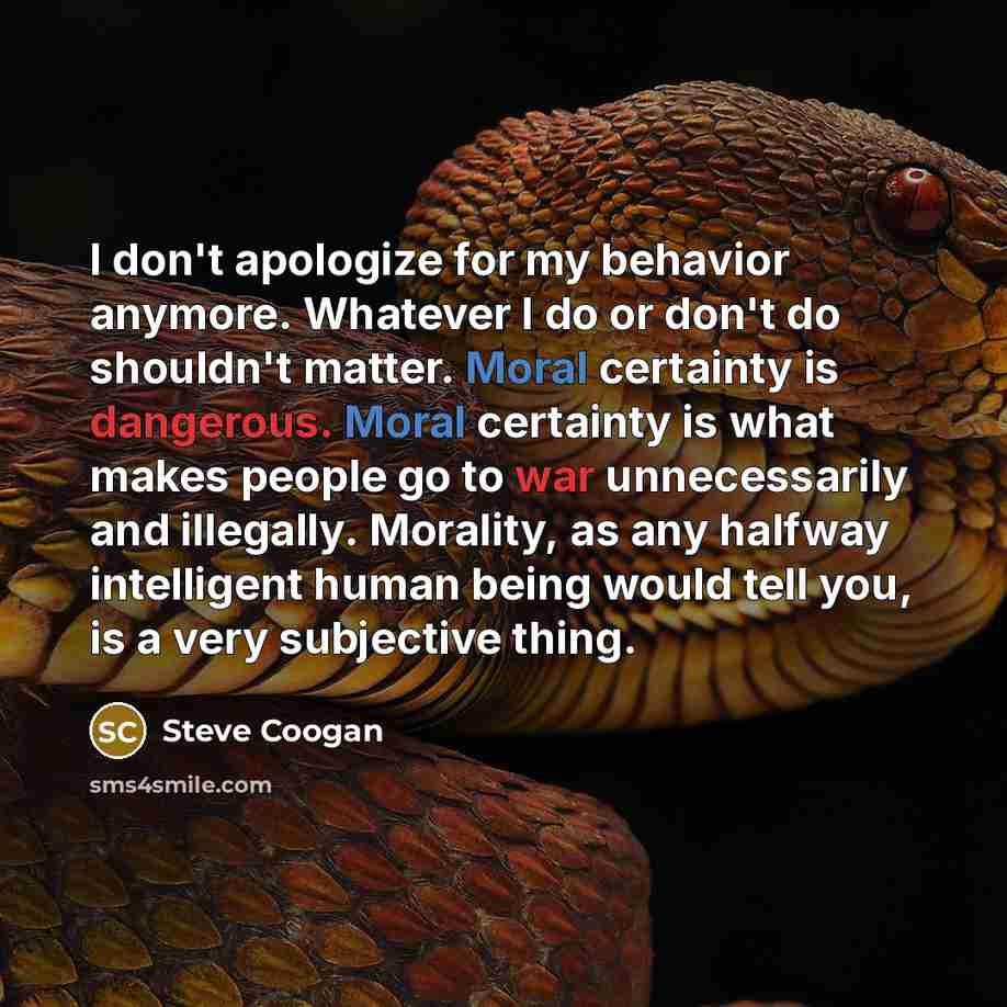 “I don't apologize for my behavior anymore. Whatever I do or don't do shouldn't matter. Moral certainty is dangerous. Moral certainty is what makes people go to war unnecessarily and illegally. Morality, as any halfway intelligent human being would tell you, is a very subjective thing.” quote by Steve Coogan