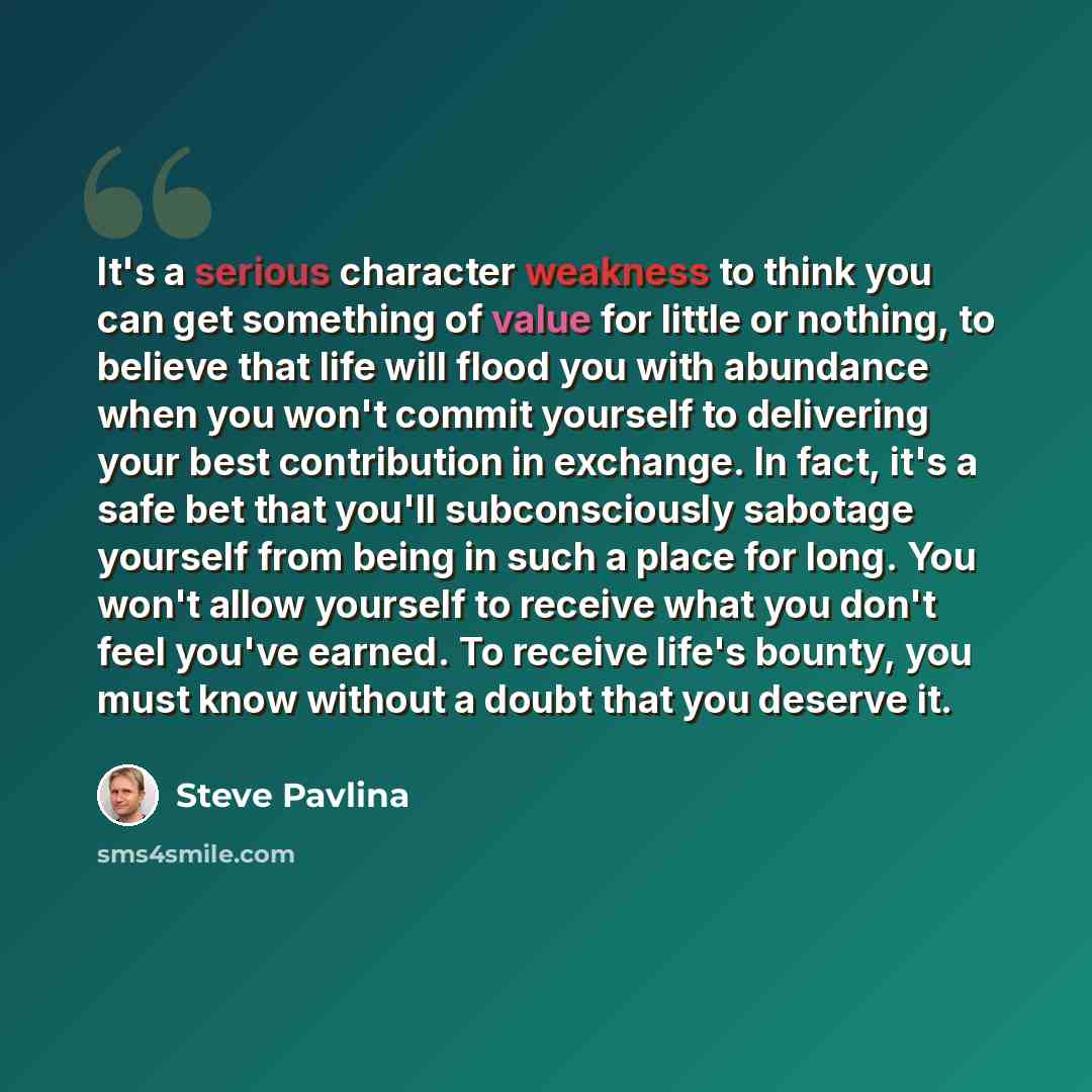 “It's a serious character weakness to think you can get something of value for little or nothing, to believe that life will flood you with abundance when you won't commit yourself to delivering your best contribution in exchange. In fact, it's a safe bet that you'll subconsciously sabotage yourself…” quote by Steve Pavlina