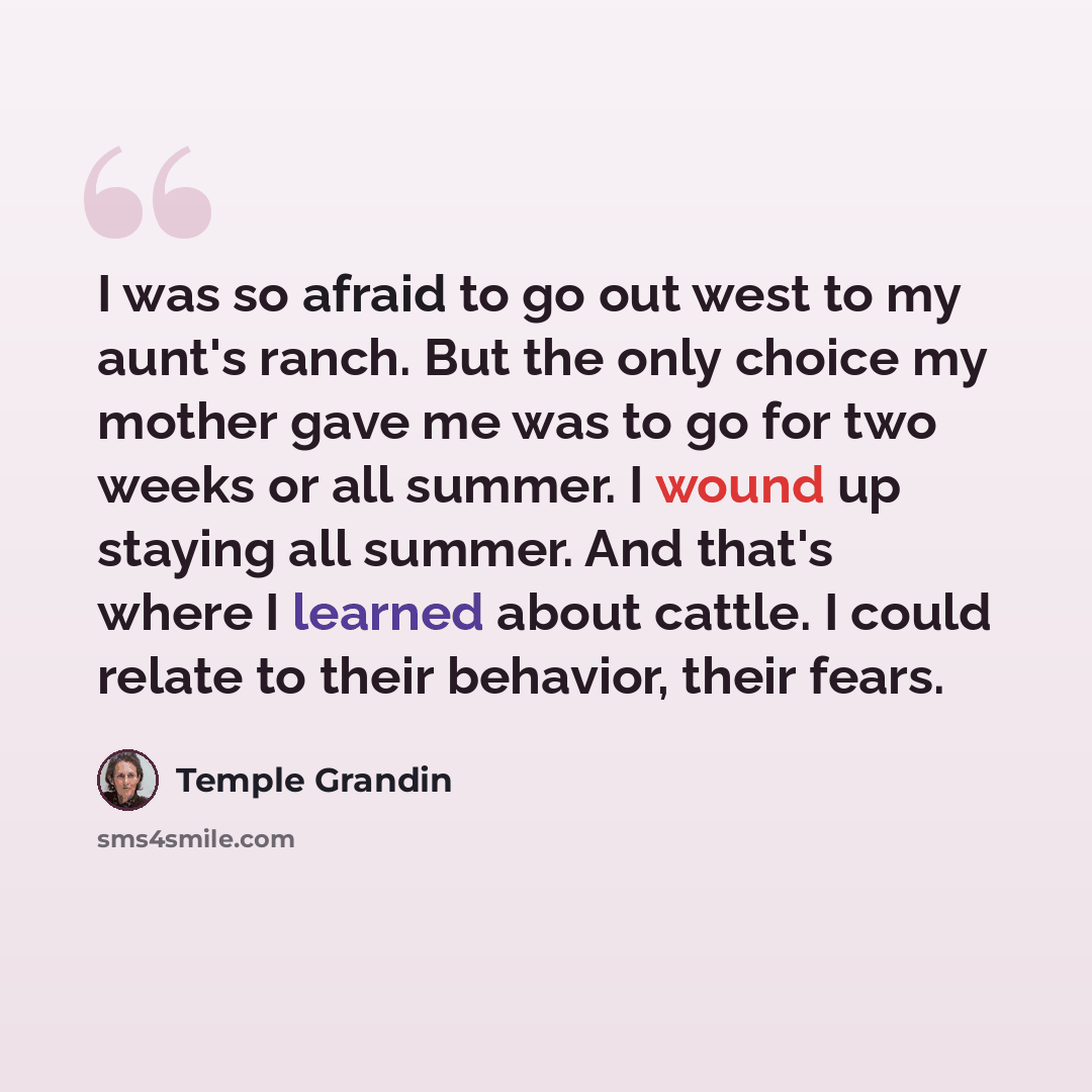 “I was so afraid to go out west to my aunt's ranch. But the only choice my mother gave me was to go for two weeks or all summer. I wound up staying all summer. And that's where I learned about cattle. I could relate to their behavior, their fears.” quote by Temple Grandin