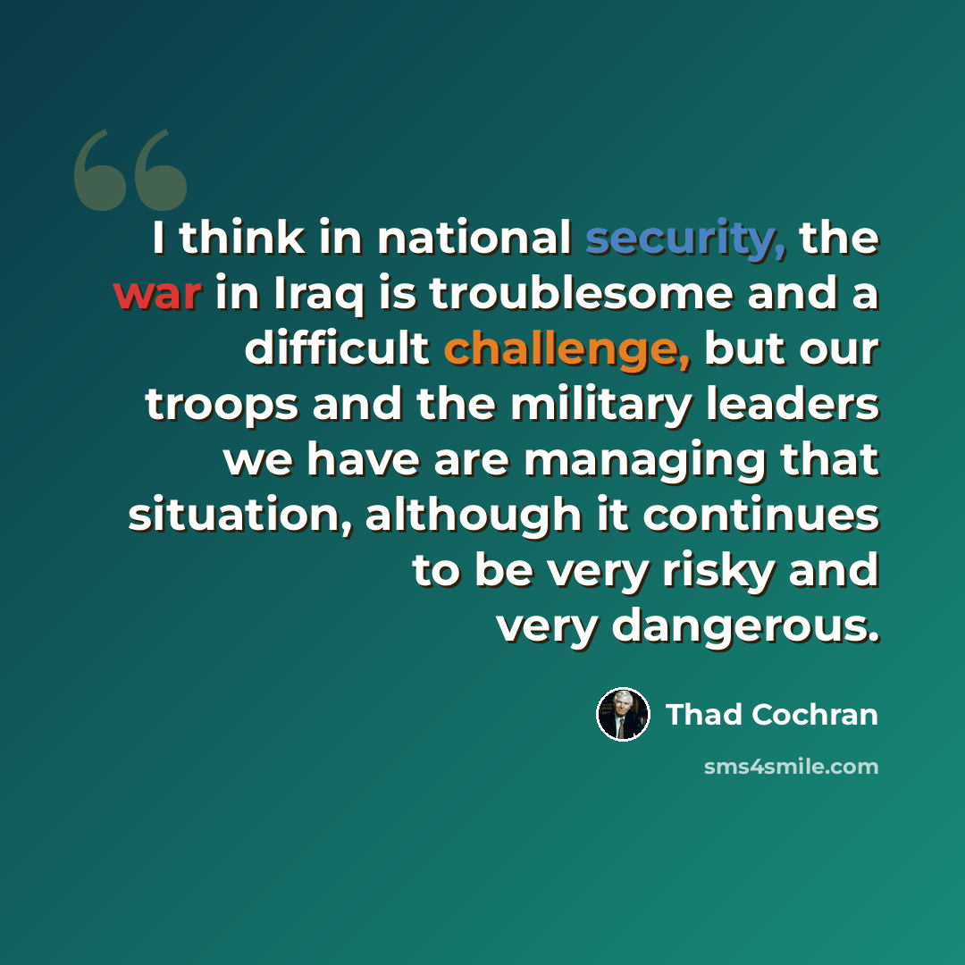 “I think in national security, the war in Iraq is troublesome and a difficult challenge, but our troops and the military leaders we have are managing that situation, although it continues to be very risky and very dangerous.” quote by Thad Cochran