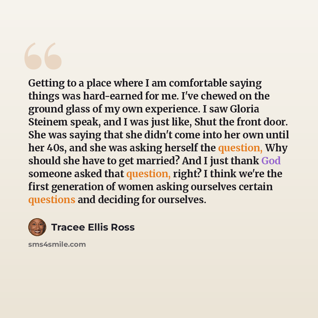 “Getting to a place where I am comfortable saying things was hard-earned for me. I've chewed on the ground glass of my own experience. I saw Gloria Steinem speak, and I was just like, Shut the front door. She was saying that she didn't come into her own until her 40s, and she was asking herself the…” quote by Tracee Ellis Ross