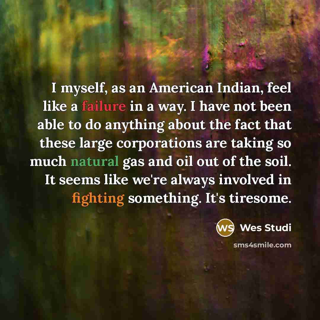 “I myself, as an American Indian, feel like a failure in a way. I have not been able to do anything about the fact that these large corporations are taking so much natural gas and oil out of the soil. It seems like we're always involved in fighting something. It's tiresome.” quote by Wes Studi