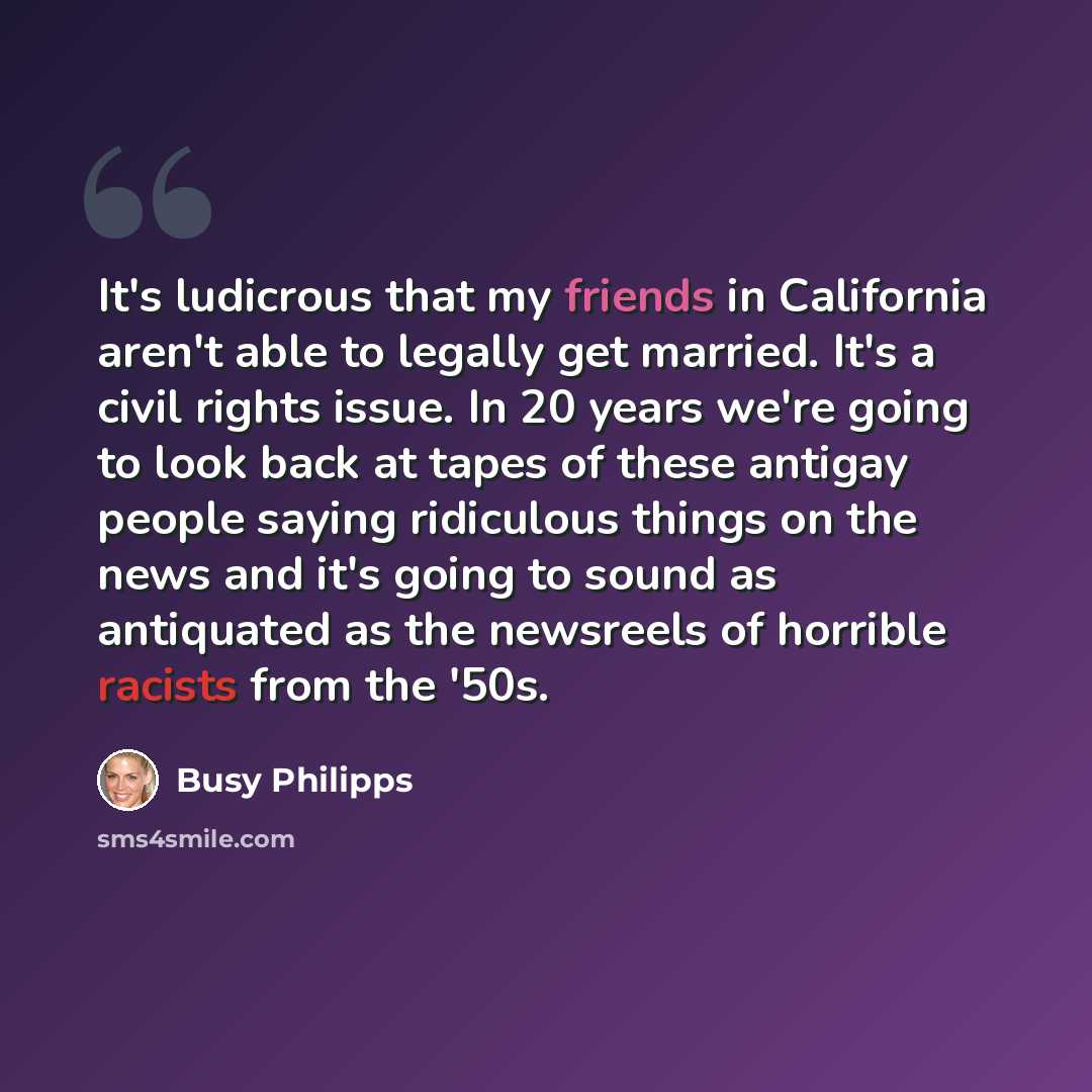 “It's ludicrous that my friends in California aren't able to legally get married. It's a civil rights issue. In 20 years we're going to look back at tapes of these antigay people saying ridiculous things on the news and it's going to sound as antiquated as the newsreels of horrible racists from the…” quote by Busy Philipps