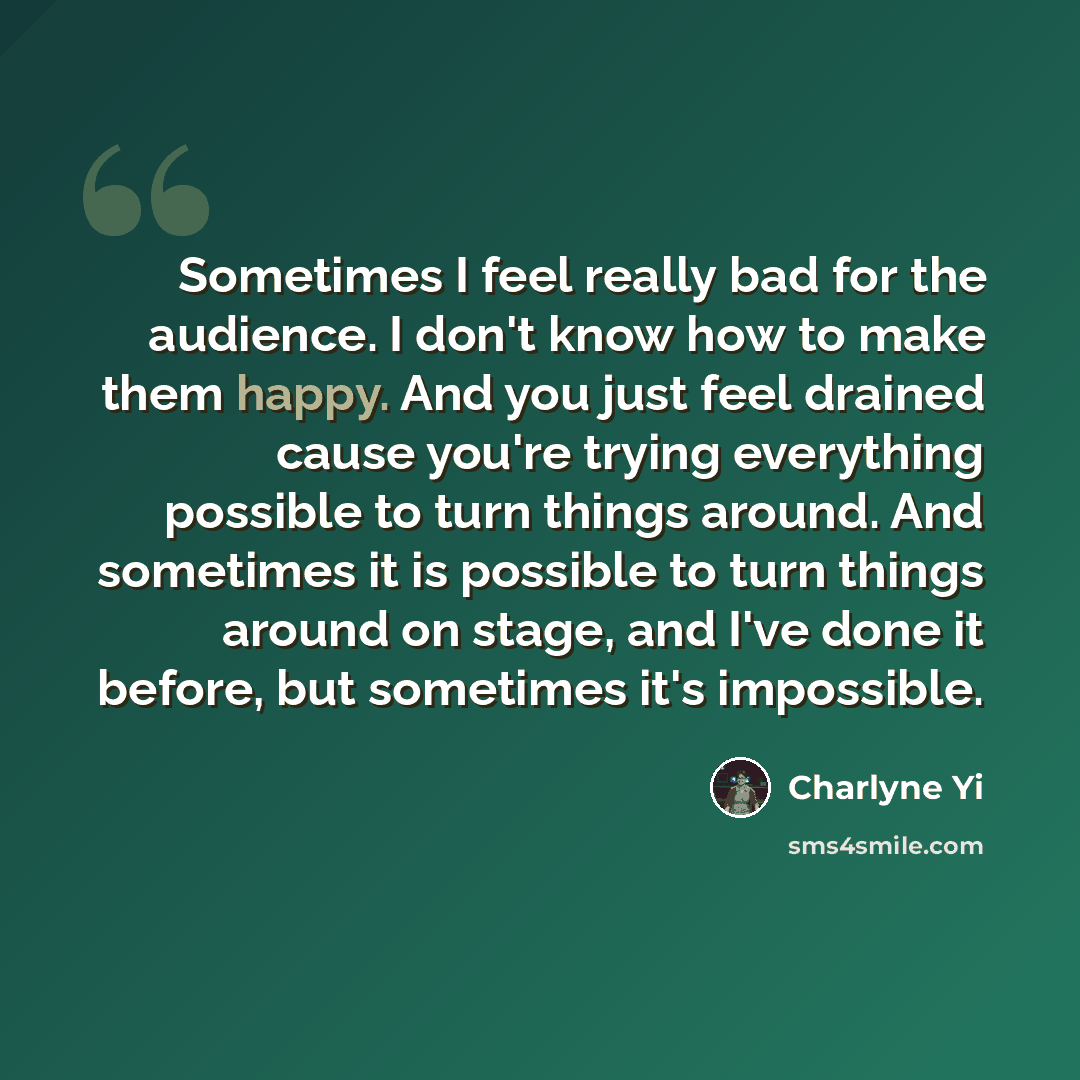 “Sometimes I feel really bad for the audience. I don't know how to make them happy. And you just feel drained cause you're trying everything possible to turn things around. And sometimes it is possible to turn things around on stage, and I've done it before, but sometimes it's impossible.” quote by Charlyne Yi