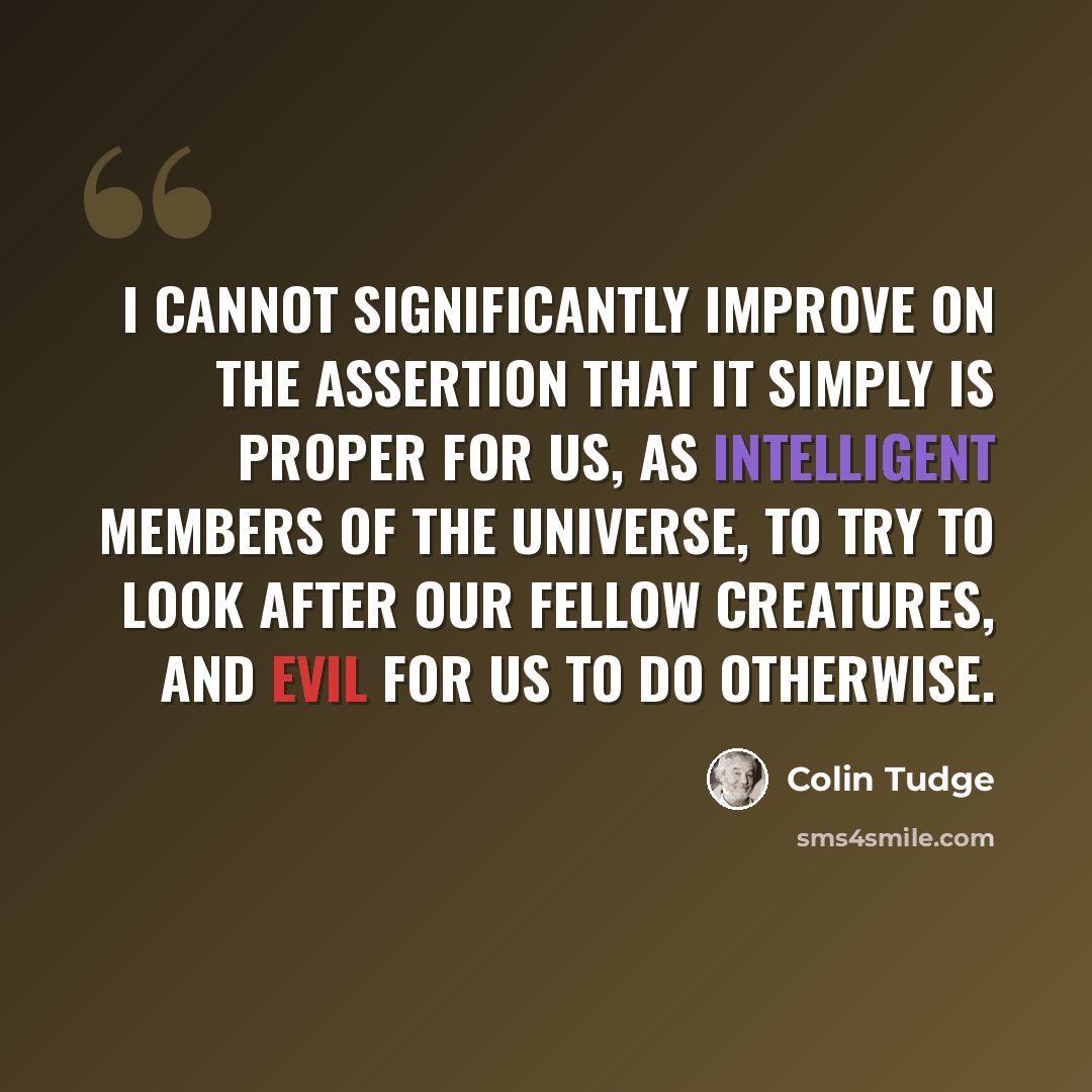 “I cannot significantly improve on the assertion that it simply is proper for us, as intelligent members of the universe, to try to look after our fellow creatures, and evil for us to do otherwise.” quote by Colin Tudge