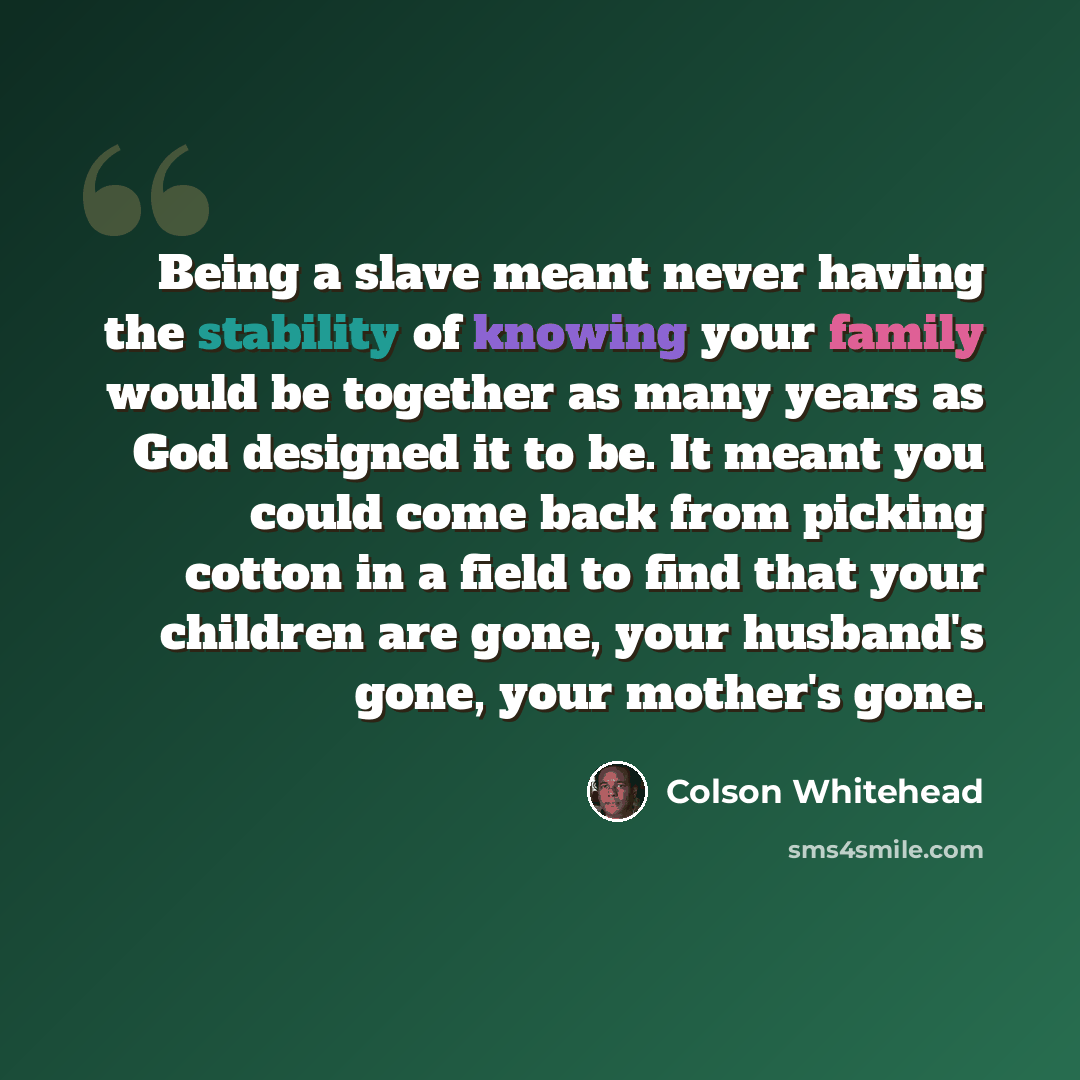 “Being a slave meant never having the stability of knowing your family would be together as many years as God designed it to be. It meant you could come back from picking cotton in a field to find that your children are gone, your husband's gone, your mother's gone.” quote by Colson Whitehead
