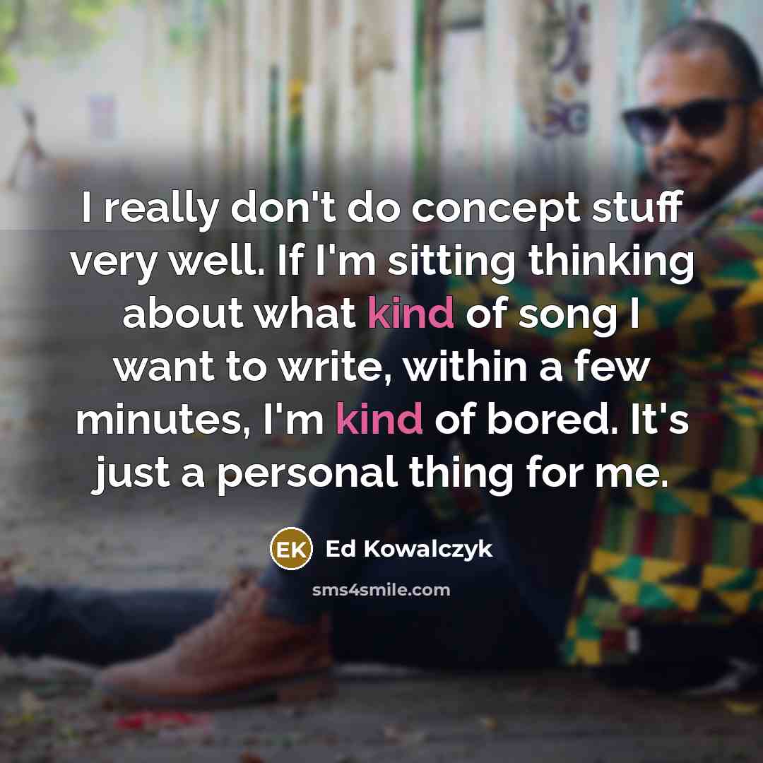 “I really don't do concept stuff very well. If I'm sitting thinking about what kind of song I want to write, within a few minutes, I'm kind of bored. It's just a personal thing for me.” quote by Ed Kowalczyk