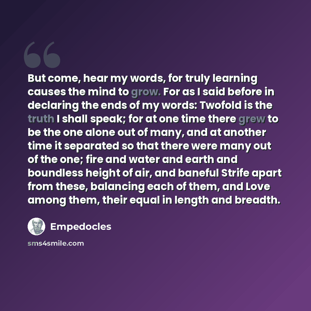 “But come, hear my words, for truly learning causes the mind to grow. For as I said before in declaring the ends of my words: Twofold is the truth I shall speak; for at one time there grew to be the one alone out of many, and at another time it separated so that there were many out of the one; fire…” quote by Empedocles
