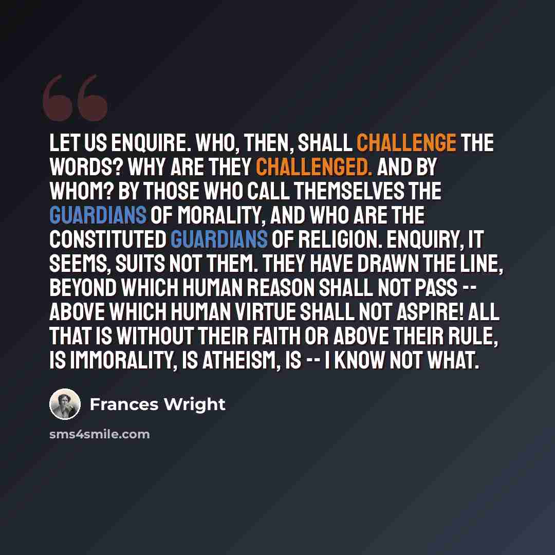“Let us enquire. Who, then, shall challenge the words? Why are they challenged. And by whom? By those who call themselves the guardians of morality, and who are the constituted guardians of religion. Enquiry, it seems, suits not them. They have drawn the line, beyond which human reason shall not…” quote by Frances Wright