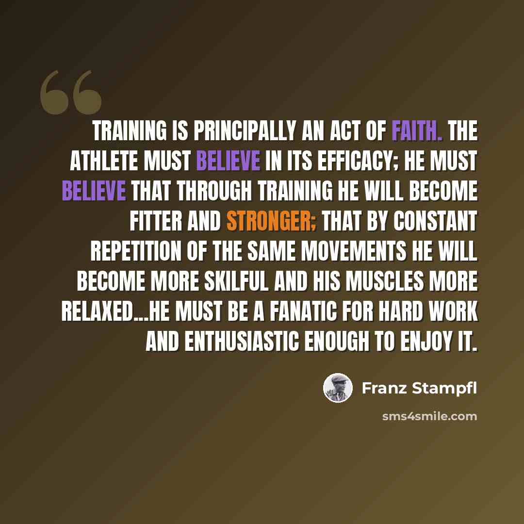 “Training is principally an act of faith. The athlete must believe in its efficacy; he must believe that through training he will become fitter and stronger; that by constant repetition of the same movements he will become more skilful and his muscles more relaxed...He must be a fanatic for hard…” quote by Franz Stampfl