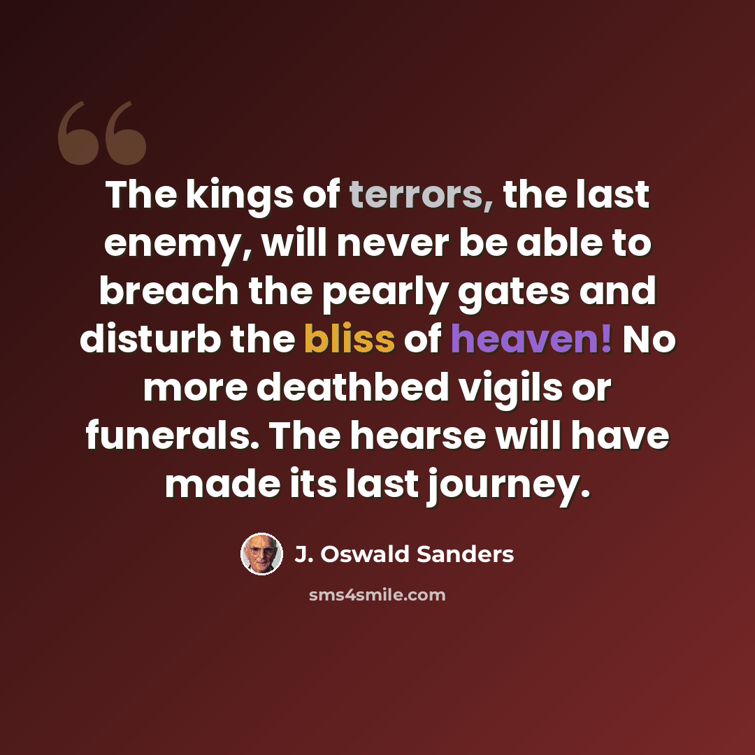 “The kings of terrors, the last enemy, will never be able to breach the pearly gates and disturb the bliss of heaven! No more deathbed vigils or funerals. The hearse will have made its last journey.” quote by J. Oswald Sanders