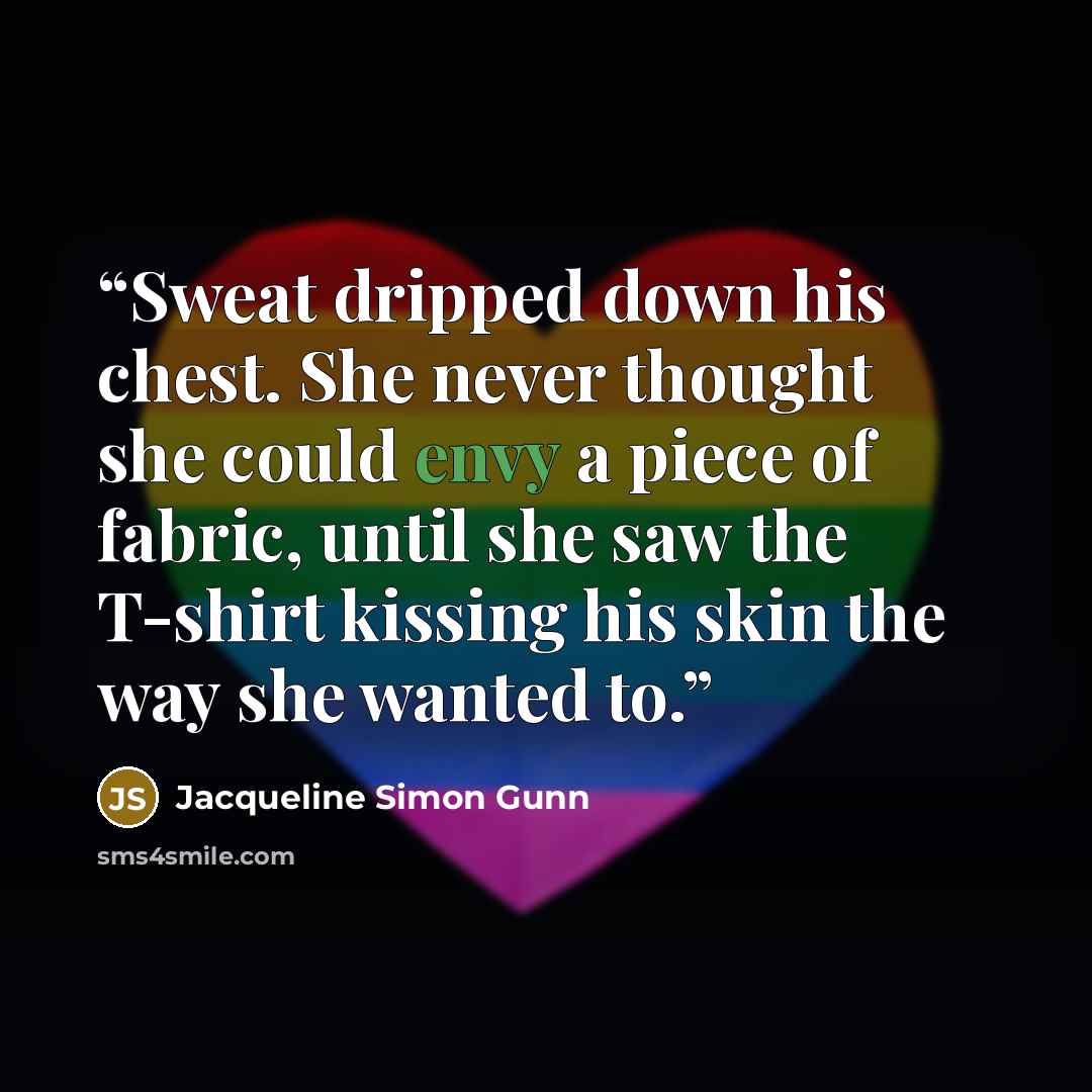 “Sweat dripped down his chest. She never thought she could envy a piece of fabric, until she saw the T-shirt kissing his skin the way she wanted to.” quote by Jacqueline Simon Gunn