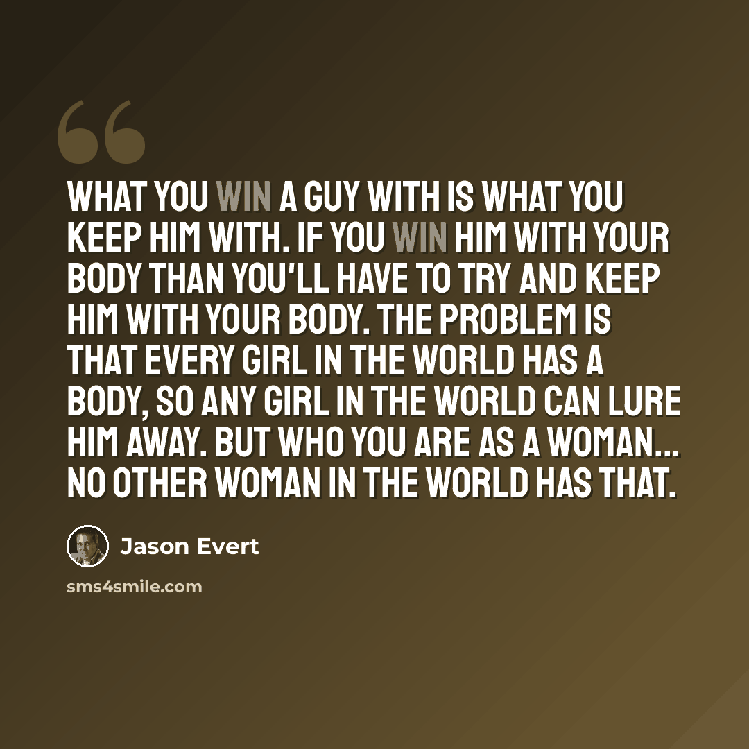 “What you win a guy with is what you keep him with. If you win him with your body than you'll have to try and keep him with your body. The problem is that every girl in the world has a body, so any girl in the world can lure him away. But who YOU are as a woman... No other woman in the world has…” quote by Jason Evert