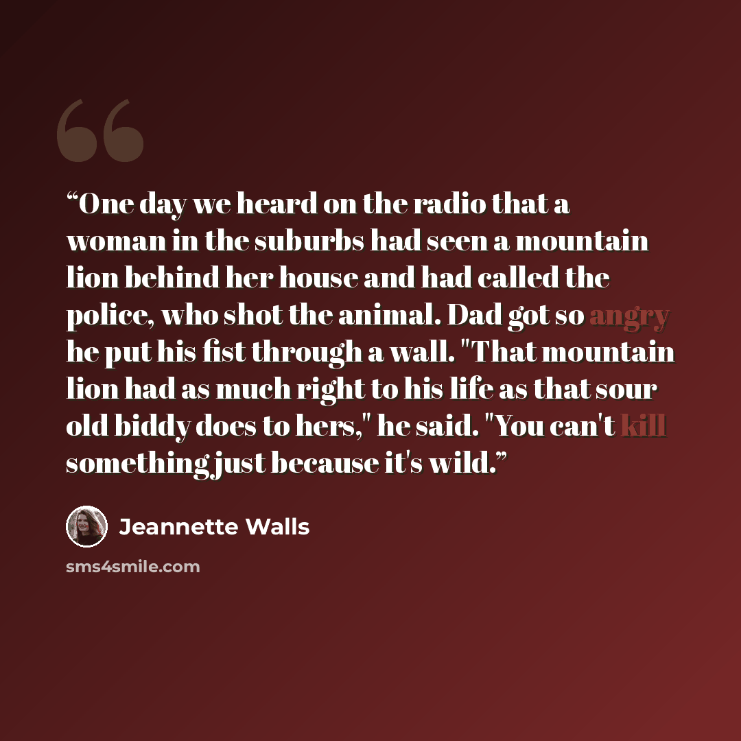 “One day we heard on the radio that a woman in the suburbs had seen a mountain lion behind her house and had called the police, who shot the animal. Dad got so angry he put his fist through a wall. "That mountain lion had as much right to his life as that sour old biddy does to hers," he said. "You…” quote by Jeannette Walls