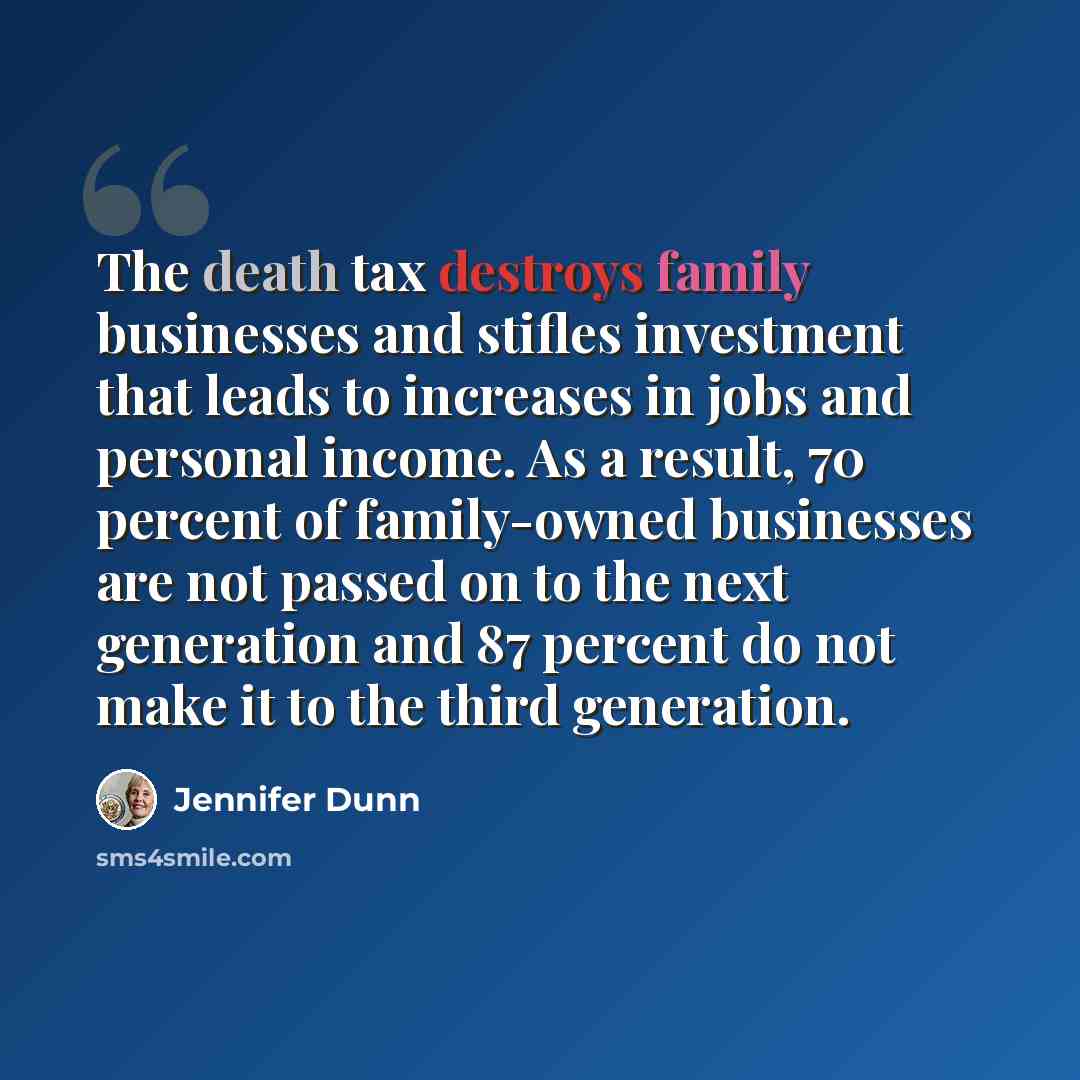 “The death tax destroys family businesses and stifles investment that leads to increases in jobs and personal income. As a result, 70 percent of family-owned businesses are not passed on to the next generation and 87 percent do not make it to the third generation.” quote by Jennifer Dunn