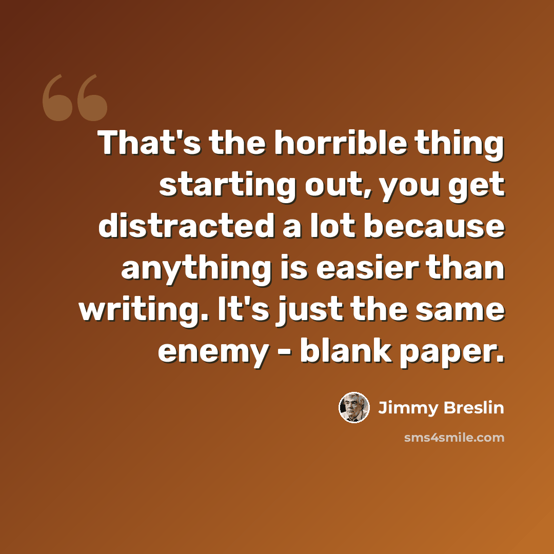 “That's the horrible thing starting out, you get distracted a lot because anything is easier than writing. It's just the same enemy - blank paper.” quote by Jimmy Breslin