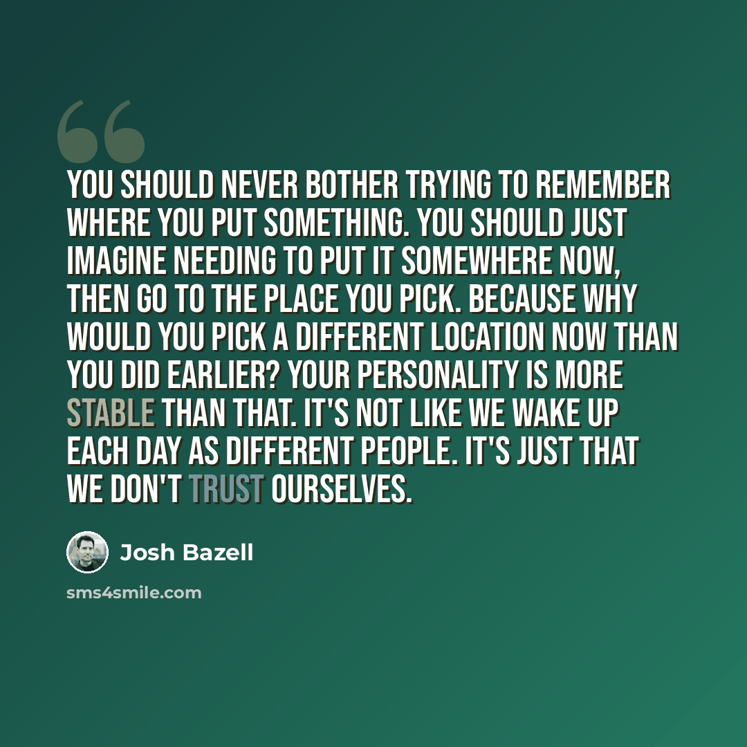 “You should never bother trying to remember where you put something. You should just imagine needing to put it somewhere now, then go to the place you pick. Because why would you pick a different location now than you did earlier? Your personality is more stable than that. It's not like we wake up…” quote by Josh Bazell