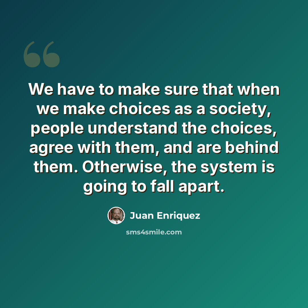 “We have to make sure that when we make choices as a society, people understand the choices, agree with them, and are behind them. Otherwise, the system is going to fall apart.” quote by Juan Enriquez