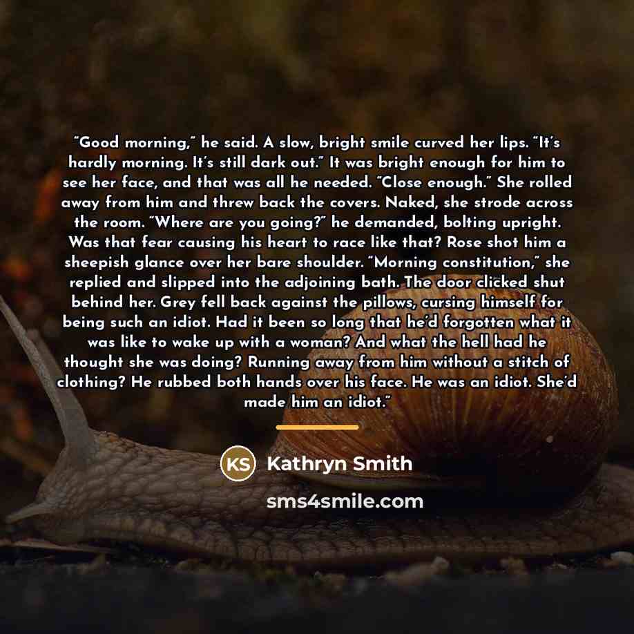 “Good morning,” he said. A slow, bright smile curved her lips. “It’s hardly morning. It’s still dark out.” It was bright enough for him to see her face, and that was all he needed. “Close enough.” She rolled away from him and threw back the covers. Naked, she strode across the room. “Where are you…” quote by Kathryn Smith