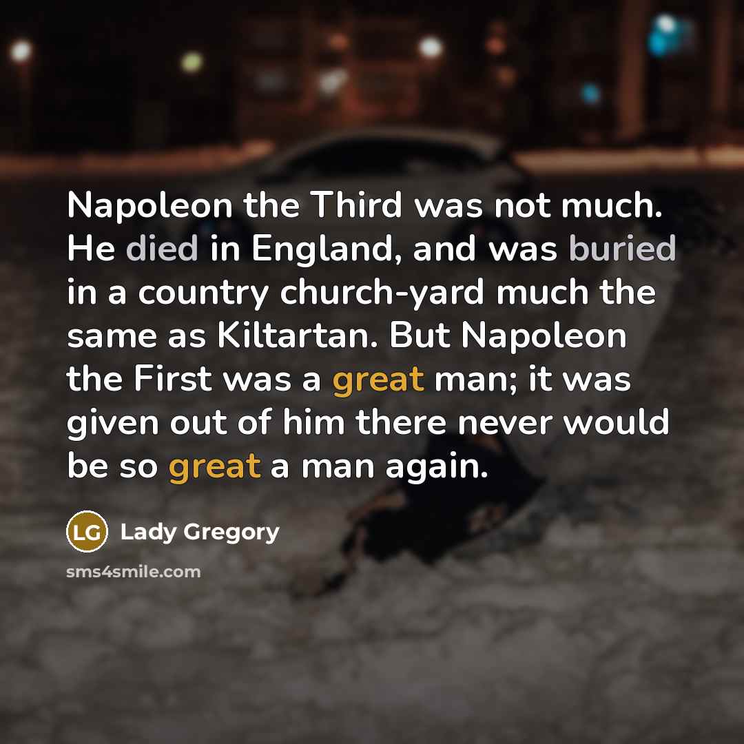 “Napoleon the Third was not much. He died in England, and was buried in a country church-yard much the same as Kiltartan. But Napoleon the First was a great man; it was given out of him there never would be so great a man again.” quote by Lady Gregory