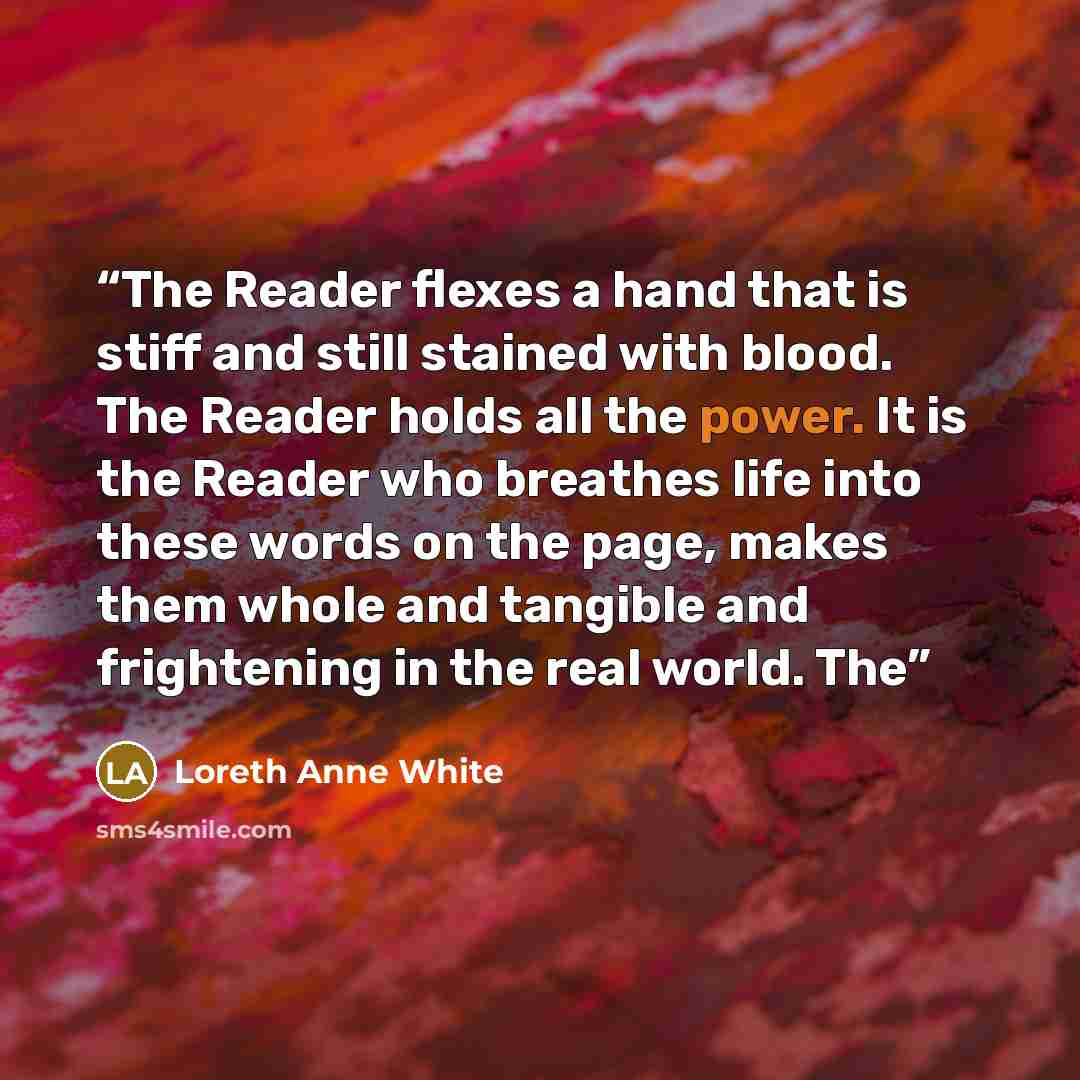 “The Reader flexes a hand that is stiff and still stained with blood. The Reader holds all the power. It is the Reader who breathes life into these words on the page, makes them whole and tangible and frightening in the real world. The” quote by Loreth Anne White
