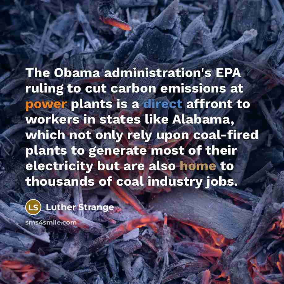 “The Obama administration's EPA ruling to cut carbon emissions at power plants is a direct affront to workers in states like Alabama, which not only rely upon coal-fired plants to generate most of their electricity but are also home to thousands of coal industry jobs.” quote by Luther Strange
