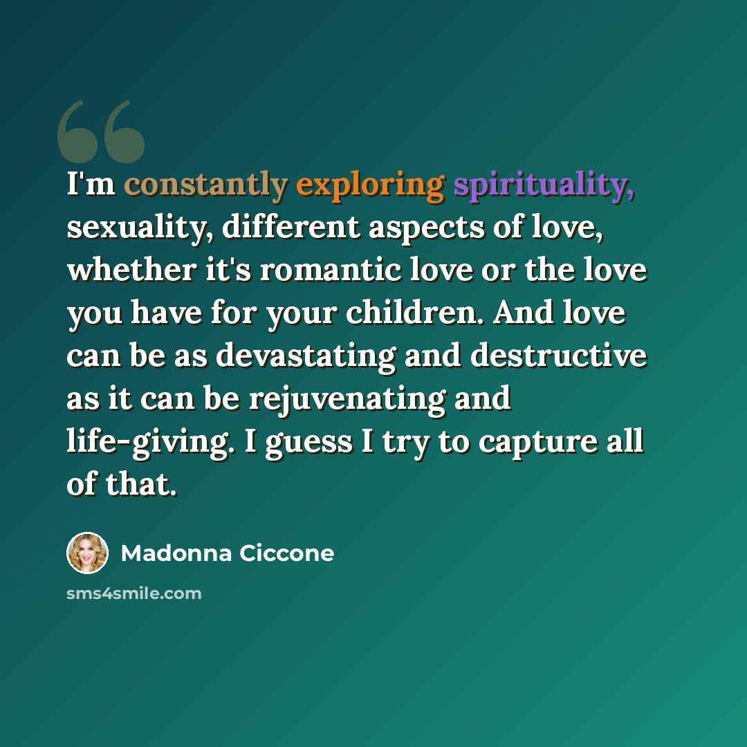 “I'm constantly exploring spirituality, sexuality, different aspects of love, whether it's romantic love or the love you have for your children. And love can be as devastating and destructive as it can be rejuvenating and life-giving. I guess I try to capture all of that.” quote by Madonna Ciccone
