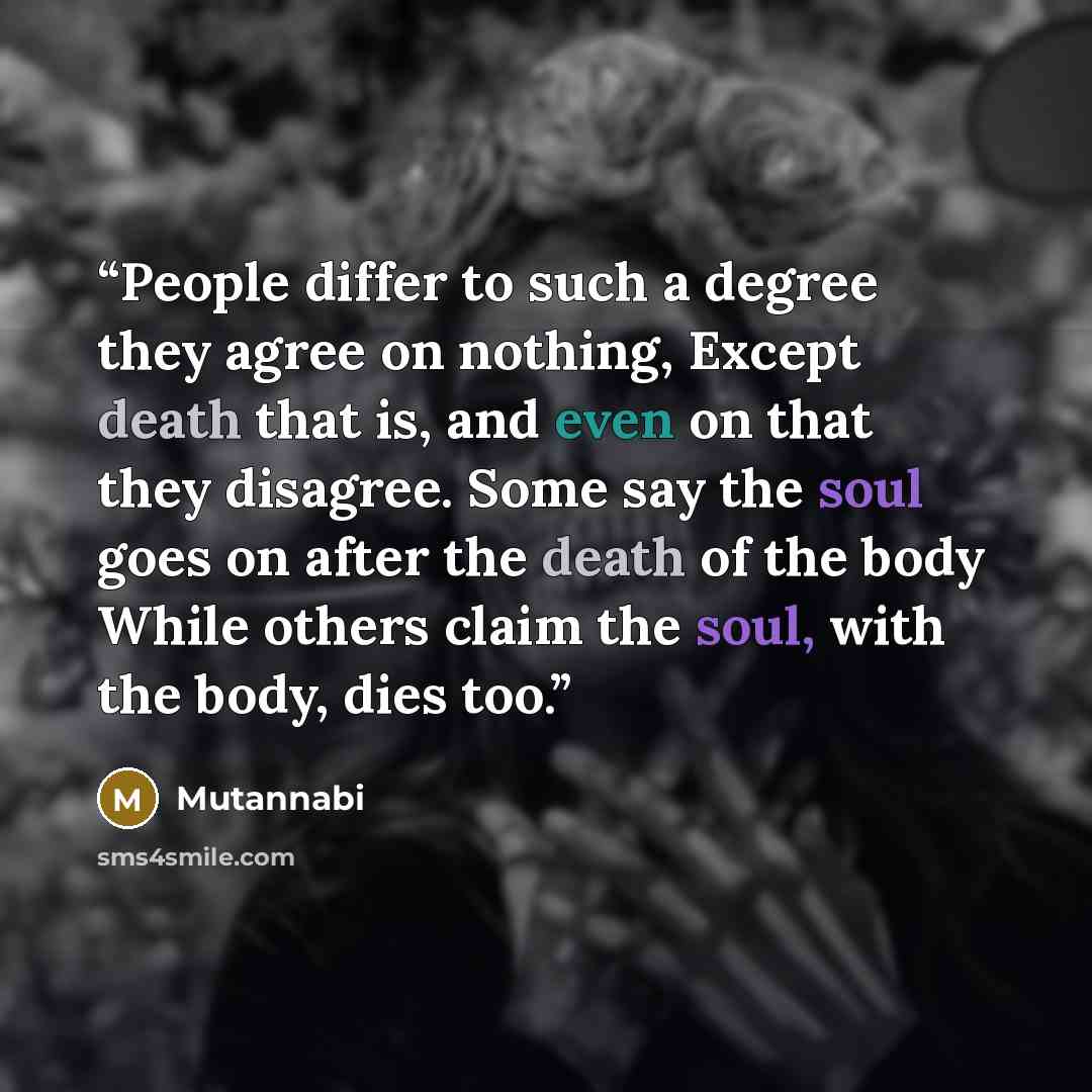 “People differ to such a degree they agree on nothing, Except death that is, and even on that they disagree. Some say the soul goes on after the death of the body While others claim the soul, with the body, dies too.” quote by Mutannabi
