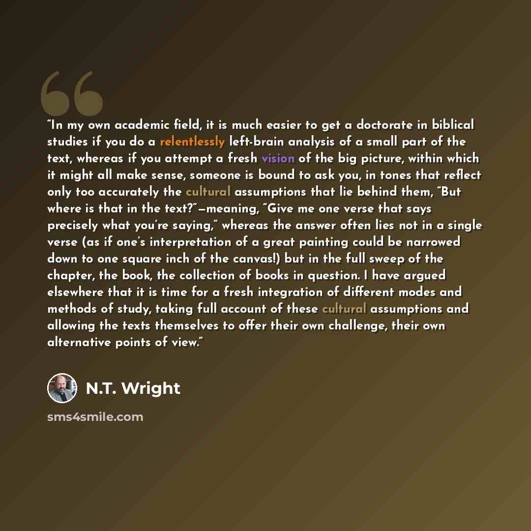 “In my own academic field, it is much easier to get a doctorate in biblical studies if you do a relentlessly left-brain analysis of a small part of the text, whereas if you attempt a fresh vision of the big picture, within which it might all make sense, someone is bound to ask you, in tones that…” quote by N.T. Wright