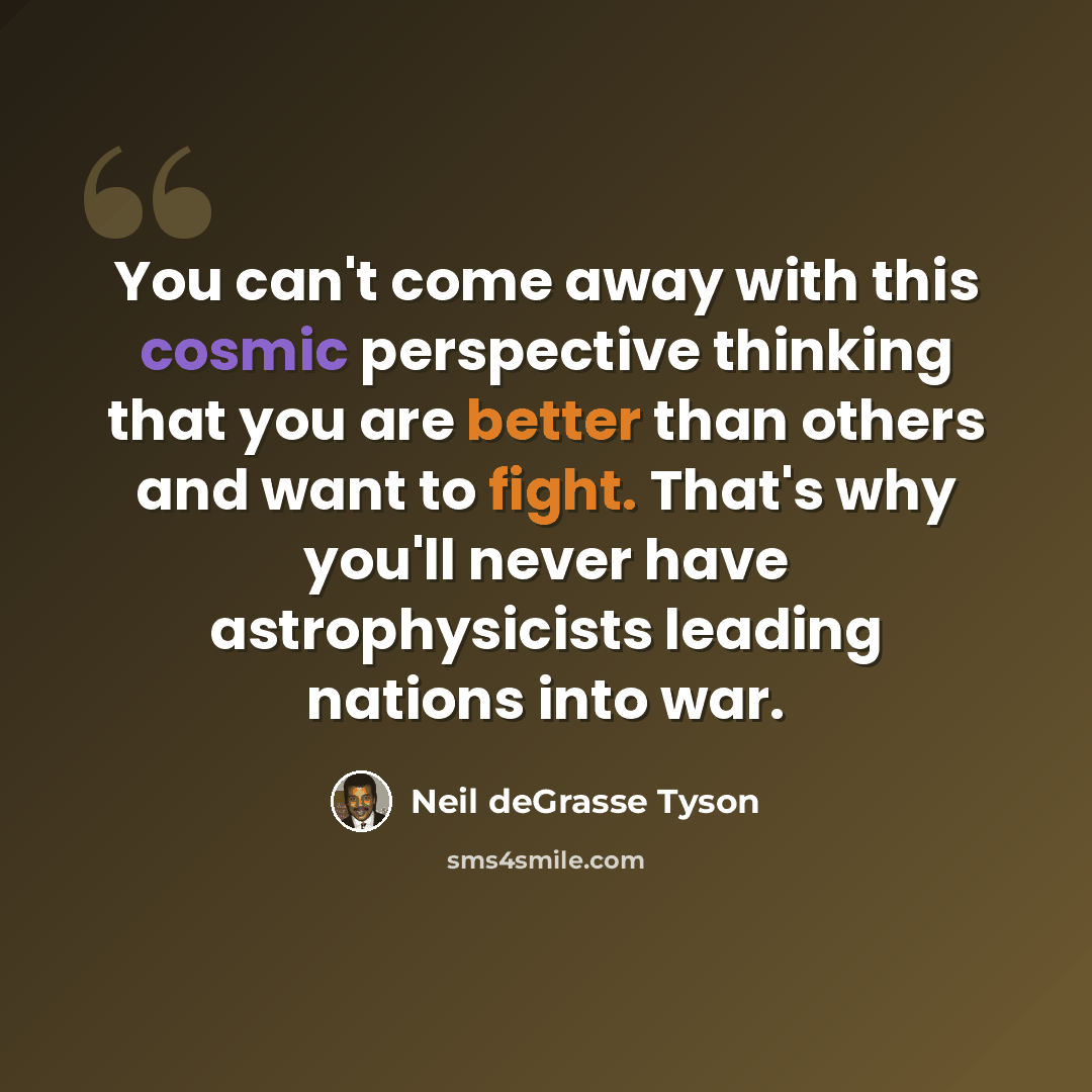 “You can't come away with this cosmic perspective thinking that you are better than others and want to fight. That's why you'll never have astrophysicists leading nations into war.” quote by Neil deGrasse Tyson