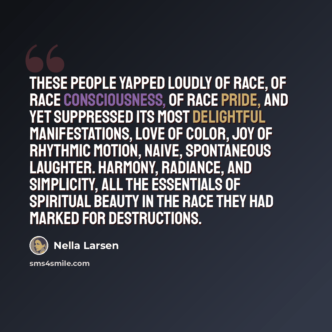 “These people yapped loudly of race, of race consciousness, of race pride, and yet suppressed its most delightful manifestations, love of color, joy of rhythmic motion, naive, spontaneous laughter. Harmony, radiance, and simplicity, all the essentials of spiritual beauty in the race they had marked…” quote by Nella Larsen