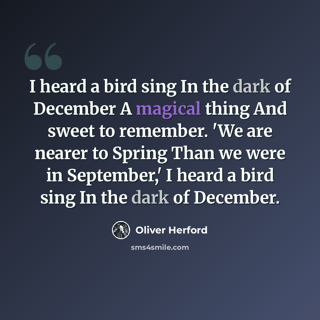 “I heard a bird sing In the dark of December A magical thing And sweet to remember. 'We are nearer to Spring Than we were in September,' I heard a bird sing In the dark of December.” quote by Oliver Herford