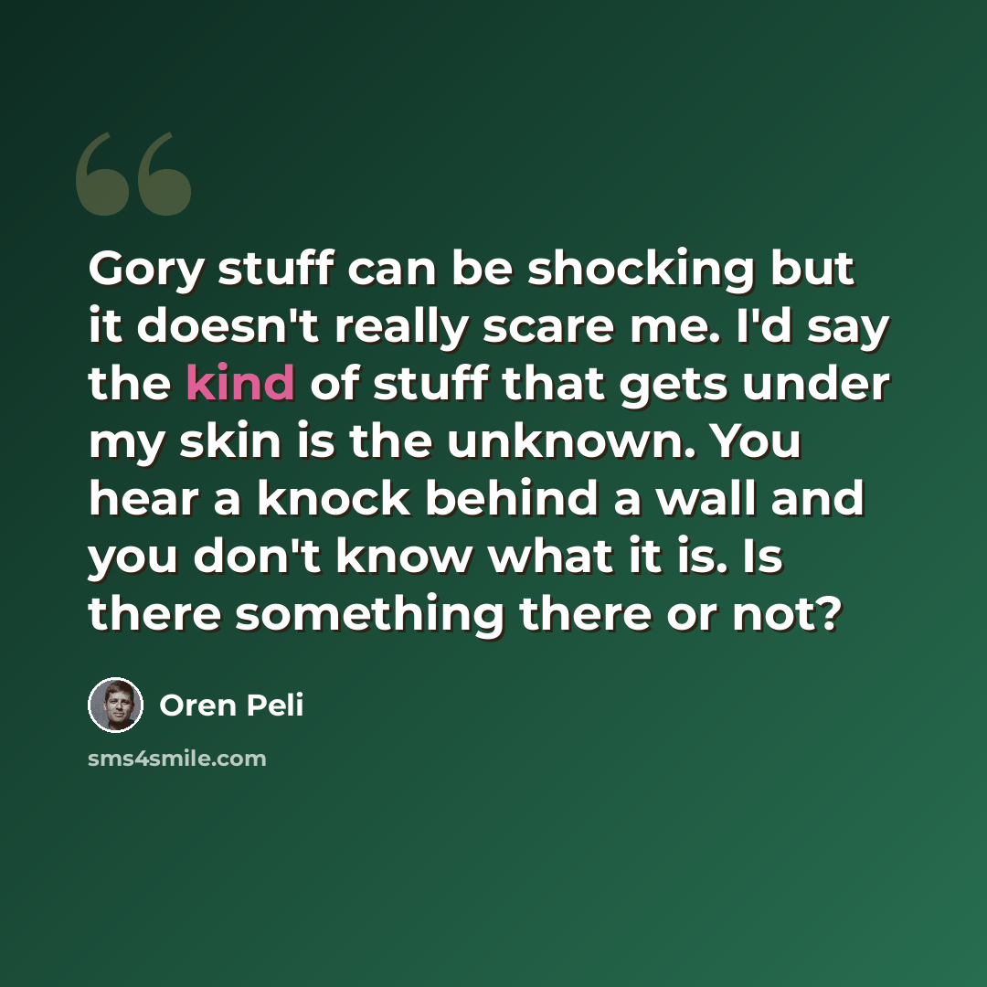 “Gory stuff can be shocking but it doesn't really scare me. I'd say the kind of stuff that gets under my skin is the unknown. You hear a knock behind a wall and you don't know what it is. Is there something there or not?” quote by Oren Peli