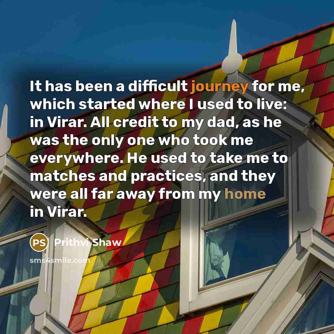 “It has been a difficult journey for me, which started where I used to live: in Virar. All credit to my dad, as he was the only one who took me everywhere. He used to take me to matches and practices, and they were all far away from my home in Virar.” quote by Prithvi Shaw