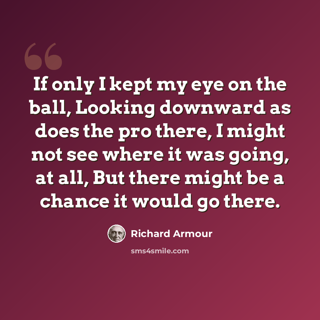 “If only I kept my eye on the ball, Looking downward as does the pro there, I might not see where it was going, at all, But there might be a chance it would go there.” quote by Richard Armour