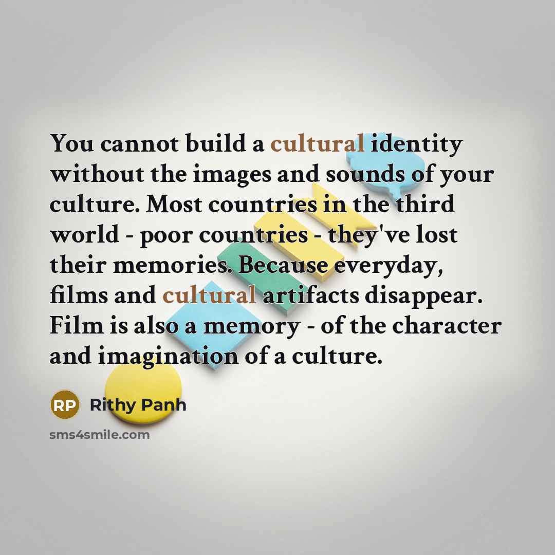 “You cannot build a cultural identity without the images and sounds of your culture. Most countries in the third world - poor countries - they've lost their memories. Because everyday, films and cultural artifacts disappear. Film is also a memory - of the character and imagination of a culture.” quote by Rithy Panh