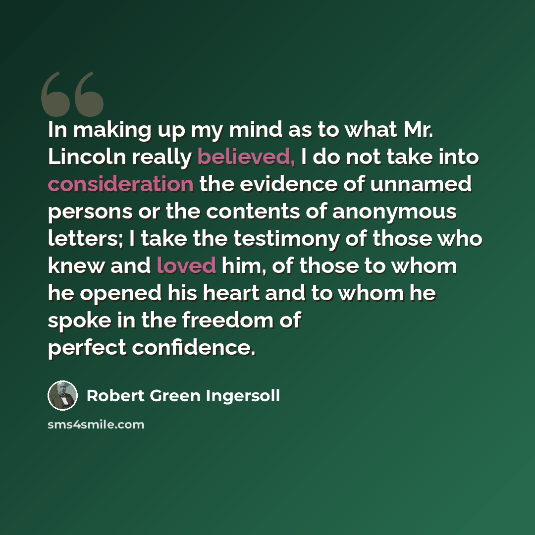 “In making up my mind as to what Mr. Lincoln really believed, I do not take into consideration the evidence of unnamed persons or the contents of anonymous letters; I take the testimony of those who knew and loved him, of those to whom he opened his heart and to whom he spoke in the freedom of…” quote by Robert Green Ingersoll