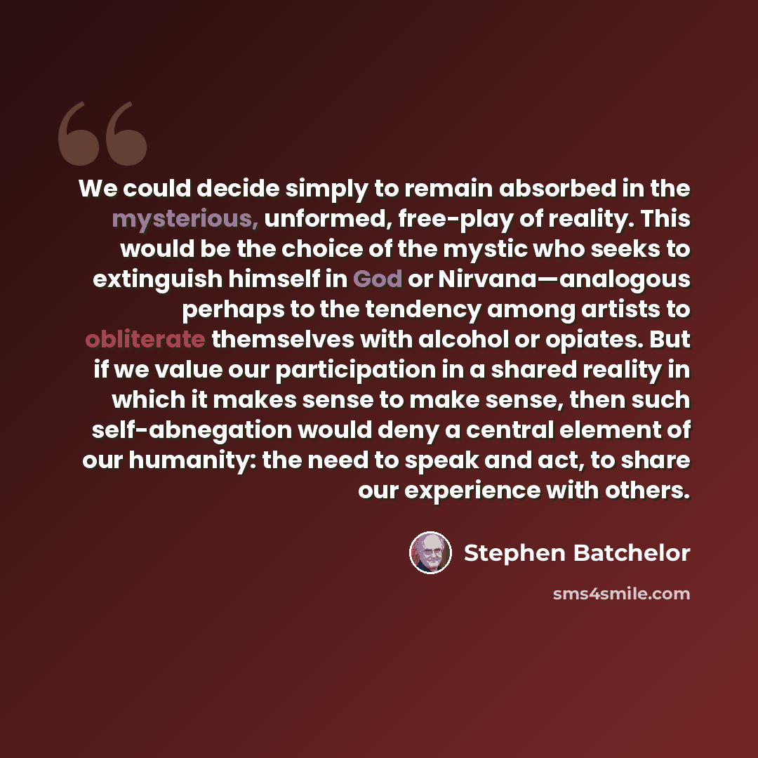 “We could decide simply to remain absorbed in the mysterious, unformed, free-play of reality. This would be the choice of the mystic who seeks to extinguish himself in God or Nirvana—analogous perhaps to the tendency among artists to obliterate themselves with alcohol or opiates. But if we value…” quote by Stephen Batchelor
