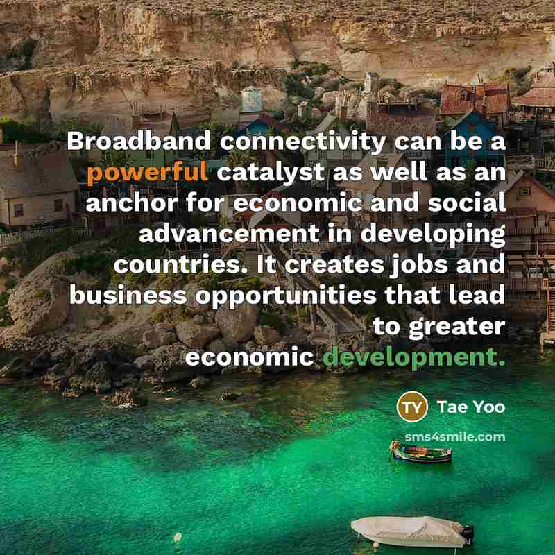 “Broadband connectivity can be a powerful catalyst as well as an anchor for economic and social advancement in developing countries. It creates jobs and business opportunities that lead to greater economic development.” quote by Tae Yoo