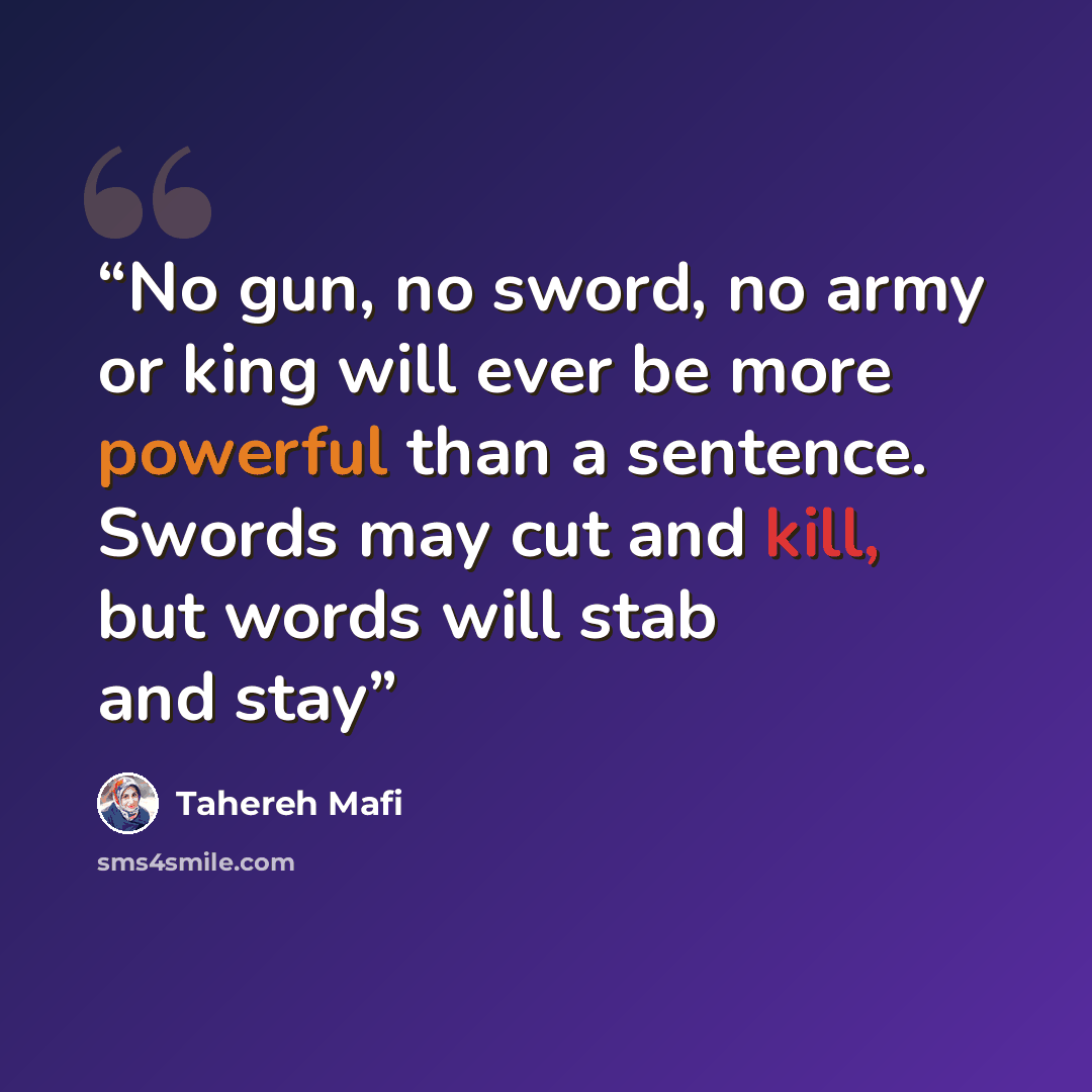 “No gun, no sword, no army or king will ever be more powerful than a sentence. Swords may cut and kill, but words will stab and stay” quote by Tahereh Mafi