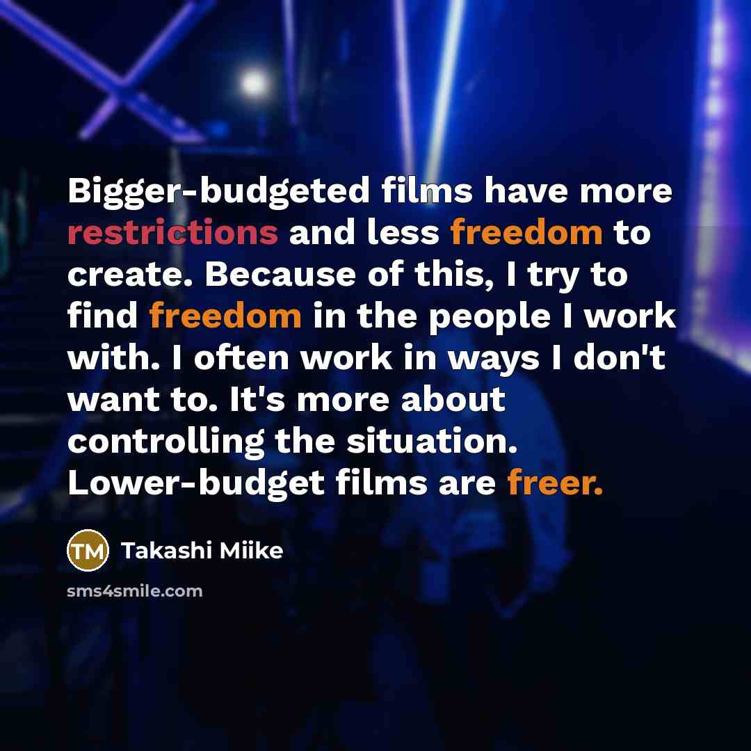 “Bigger-budgeted films have more restrictions and less freedom to create. Because of this, I try to find freedom in the people I work with. I often work in ways I don't want to. It's more about controlling the situation. Lower-budget films are freer.” quote by Takashi Miike